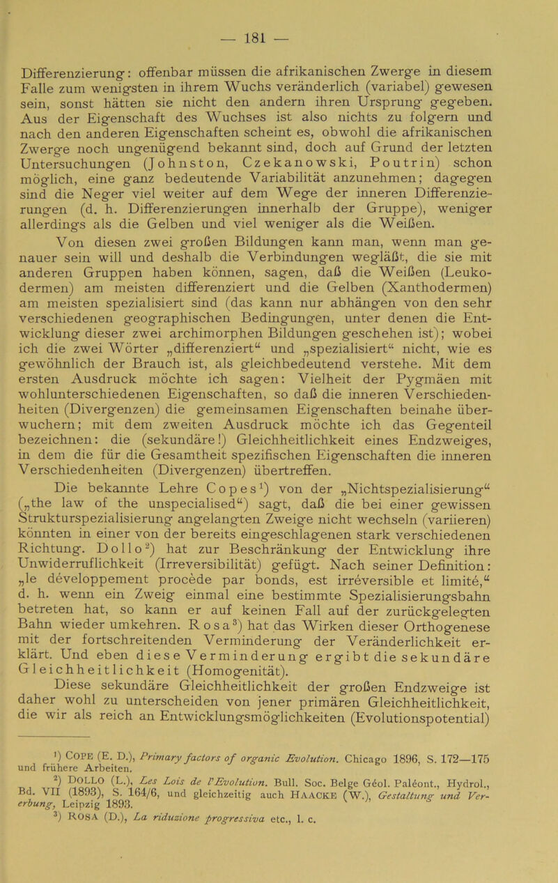 DifFerenzierung- : offenbar miissen die afrikanischen Zwerg-e in diesem Falle zum wenig-steii in ihrem Wuchs verànderlich (variabel) gewesen sein, sonst hàtten sie nicht den andern ihren Ursprung gegeben. Aus der Eigenschaft des Wuchses ist also nichts zu folgern und nach den anderen Eigenschaften scheint es, obwohl die afrikanischen Zwerge noch ungeniigend bekannt sind, doch auf Grund der letzten Untersuchungen (Johnston, Czekanowski, Poutrin) schon mòglich, eine ganz bedeutende Variabilitàt anzunehmen; dagegen sind die Neger viel weiter auf dem Wege der inneren DifFerenzie- rungen (d. h. DifFerenzierungen innerhalb der Gruppe), weniger allerdings als die Gelben und viel weniger als die WeiUen. Von diesen zwei groOen Bildungen kann man, wenn man ge- nauer sein will und deshalb die Verbindungen weglàlit, die sie mit anderen Gruppen haben kònnen, sagen, dafi die Weifien (Leuko- dermen) am meisten differenziert und die Gelben (Xanthodermen) am meisten spezialisiert sind (das kann nur abhàngen von den sehr verschiedenen geographischen Bedingungen, unter denen die Ent- wicklung dieser zwei archimorphen Bildungen geschehen ist) ; wobei ich die zwei Wòrter „difìerenziert“ und „spezialisiert“ nicht, wie es gewòhnlich der Brauch ist, als gleichbedeutend verstehe. Mit dem ersten Ausdruck mòchte ich sagen; Vielheit der Pygmàen mit wohlunterschiedenen Eigenschaften, so dafi die inneren Verschieden- heiten (Divergenzen) die gemeinsamen Eigenschaften beinahe ùber- wuchern; mit dem zweiten Ausdruck mòchte ich das Gegenteil bezeichnen: die (sekundàre !) Gleichheitlichkeit eines Endzweiges, in dem die fiir die Gesamtheit spezifischen Eigenschaften die inneren Verschiedenheiten (Divergenzen) iibertrefFen. Die bekannte Lehre Copes^) von der „Nichtspezialisierung“ („the law of thè unspecialised“) sagt, dafi die bei einer gewissen Strukturspezialisierung angelangten Zweige nicht wechseln (variieren) kònnten in einer von der bereits eingeschlagenen stark verschiedenen Richtung. D o 11 o ^) hat zur Beschrànkung der Entwicklung ihre Unwiderruflichkeit (Irreversibilitàt) gefugt. Nach seiner Definition : „le développement procède par bonds, est irréversible et limité,“ d. h. wenn ein Zweig einmal eine bestimmte Spezialisierungsbahn betreten hat, so kann er auf keinen Fall auf der zuriickgelegten Bahn wieder umkehren. Rosa®) hat das Wirken dieser Orthogenese mit der fortschreitenden Verminderung der Verànderlichkeit er- klàrt. Und eben diese Verminderung ergibt die sekundàre Gleichheitlichkeit (Homogenitàt), Diese sekundàre Gleichheitlichkeit der grofien Endzweige ist daher wohl zu unterscheiden von jener primàren Gleichheitlichkeit, die wir als reich an Entwicklungsmòglichkeiten (Evolutionspotential) >) COPE (E. D.), Primary factors of organic Evolution. Chicago 1896, S. 172—175 und friihere Arbeiten. DolLO (L.), L,es Lois de VEvolution, Bull. Soc. Belge Géol. Paléont., Hydrol., Bd. VII (1893), S. 164/6, und gleichzeitig auch Haacke (W.), Gestaltunsr und Ver- erhung, Leipzig 1893. ROSA (D.), La riduzione progressiva etc., 1. c.