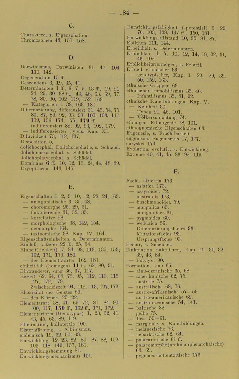 C. Charaktere, s. Eigenschaften. Chromosomen 48, 157, 158. D. Darwinismus, Darwinisten 31, 47, 104 Ilo, 142. Degeneration 15 ff. Deszendenz 6, 19, 35, 41. Determinanten 1 ff., 6, 7, 9, 13 ff., 19, 21, 24, 29, .30 .38 ff., 44, 48, 63. 69, 77, 78, 80, 90, 102 119, 152 163. — Kategorien 1, 38, 163, 180. Differenzierung, differenziert 31, 45, 54, 7.5 80, 87, 89, 92, 93. 98. 100, 103, 117, 119, 136, 174, 177, I7<) ff. — indifferenziert 82, 92, 93, 102, 179. — indifferenzierter Pyous, Kap. XI. Diluvialzeit 73, 112, 127. Dispositioii 5. dolichocephal, Dolichocephalie, s. Schadel. dolichomesocephal, s. .Schadel. dolichoplatyccphal, s. Schadel. Dominanz 0 ff., 10, 12, 13, 24, 44, 48, 89. Dryopithecu.s 143, 145. E. lìigenschaftcìi 1, 2, 9, 10, 12. 22, 24, 163. — antagonistische 3, .3.5, 48. — choromorphc 26, 29, .31. — fliiUtuierende .31, 32, 35. — korrclative 28. — morphologische 38, 142, 1.54. — neomorphe 1(!4. — taxinomische 38, Kap. IV, 164. Eigenschafiseinheiten, s. Determinanten. Eiiiflufl, auflerer 22 ff„ 25. .34. Einheit(lichkeit) 17, 84, 98, 113, 135, 153j 162, 171, 179, 180. — dcr Elementarartee 162, 181. einheitlich (homogcn) 41 ff., 62, 80, ili. Einwaiiderer, -ung 36, 37, 117. Eiszeit 62, 64, 68, 73, 9.5, 112, 113, 115, 127, 172, 179. Zwischeneiszcit 94, 112,113,127,172. Elastizitat des Geiste.s 89. — des Kdrpers 20, 22. Elementarart 38, 41, 69, 72, 81, 84. 90, 1(K), 117, 150 ff., 162 ff, 171, 172. Elementarform (Genotypus) 1, 23, 32, 41, 43, 45, 63, 89, 119. Elimination, kollaterale 100. Elsternfarbung, s. Albinismus. endemisch 19, 32. 50 68. Entwicklung 12. 23, 82, 84, 87, 88, 102, 103, 118, 149, 157, 181. Entwicklungshemmung 81. Entwicklungsmechanismus lOl. Entwicklungsfahìgkeit (-potential) 3 29 76, 103, 128, 147 ff.. 150, 181. ’ Entwicklungsstillstand 10, 35, 81, 87. Eolithen 111, 144. Erbeinheit, s. Determinanten. Erblichkeit 1, 7, 10, 12, 14, 18, 22, 31, 46, 102. > > . Erblichkeitsvermogen, s. Erbteil. Erbteil, ethnischer 33. — genotypischer, Kap. I, 22, 29, 39, 50, 152, 163. ethiiische Gruppen 63. ethnischer Immobilismus 35, 46. — Infantilismus 35, 81, 92. ethnische Randbildangen, Kap. V. — Reinheit 30. — Tynen 21, 46, 101. — Vòlkerschichtung 74. ethnogen, Ethnogenie 78, 101. ethnognoraische Eigenschaften 63, Eugenesie, s. Fruchtbarkeit. eugenisch, Eugenismus 17, 177. euryskel 174. Evolution. evolutiv, s. Entwicklung. Extreme 40, 41, 45, 83, 92, 119. F. Facies africana 173. — asiatica 173. — assyroidea 72. — australois 173. — buschmanoidea 59. — mongolica 6.5. — mongoloidea 61. — pygmoidea 60. — weddaica 56. Differeiizierungsfacies 93. Mutationsfacies 9,3. Ursprungsfacies 93. Femur, s. Schenkel. Fluktnatioii, fluktuieren, Kap. Il, 31, 32, 39, 46, 84. — Polygon 90. Formation, ainu 6.5. — ainu-ozeanische 65, 68. — amerikanische 62, 7.5. — australe 75. — australische 68, 76. — austro-afrikanische 57—.59. — austro-amerikanische 62. — austro-ozeanische 54, 141. — baltische 82. — gelbe 75. — Ilea- 59—61. — marginale, s. Randbildungeu. — melanesische 76. — neoarktische 62, 64. — palaearktische 61 6. — palaeomorphe (archimorphe,archaische) 6.3, 69. — pygmaeo-hottentottische 176.