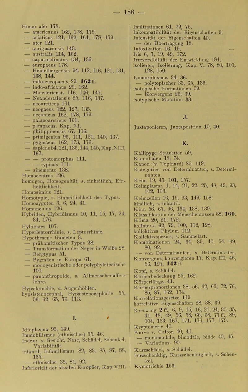 Homo afer 178. — americanus 162, 178, 179. — asiaticus 121, 162, 164, 178, 179. — ater 121. — aurignacensis 143. — australis 114, 162. — caputinclinatus 134, 136. — europaeus 178. — Heidelbergensis 94, 112, 116, 121, 131, 138, 144. — indo-europaeus 29, 163fF. ■—■ indo-africanus 29, 162. — Mousteriensis 116, 146, 147. — Neandertalensis 95, 116, 137. — neoarcticus 161. — neogaeus 122, 127, 135. — oceanicus 162, 178, 179. — palaeoarcticus 161. — pampaeus, Kap. XI. — philippinensis 67, 116. — primi genius 96, 111, 121, 14.5, 167. — pygmaeus 162, 173, 176. — sapiens .54,121,136,144,14.5, Kap.XIII, 167. — — protomorphus 111. — — typicus in. — sinemento 1.38. Ilomocentrus 126. homogen, Homogenitiit, s. einheitlich, Ein- heitlichkeit. Homosimius 121. Homotypic, s. Einheitlichkeit des Typus. Homozygoten .3, 6, 24, 41. Homunculus 126. Hybriden, Hybridismus 10, 11, 1.5, 17, 24, 34, 176. Hylobates 107. Hyperlcptorrhinie, s. Lcptorrhinie. Hypothesen: Gameten 3. — prahamitischer Typus 28. — Transformation der Neger in Weifie 28. — Bergtypus 51. — Pygmiien in Europa 61. — monogenistische oder polyphyletistische 100. — panantbropoidc, s. Allmenschenaden- lehre. Hypsikonchie, s. Augenhohlen. hypsistenocepbal, Hypsistenocephalie 55, .56, 62, 65, 76, 113. I. / Idioplasma 93, 149. Immobilismus (ethnischer) 35, 46. Index: s. Gesicht, Nase, Schadel, .Schenkel, Variabilitàt. infantil, Infantilismus 82, 8.3, 8.5, 87, 88, 135. — ethnischer 35, 81, 92. Inferioritat der fossilen Europiier, Kap.Vili. Infiltrationen 61, 72, 75. Inkompatibilitat der Eigenschaften 9. Intensitat der Eigenschaften 40. — der Ùbertragung 18. Intoxikation 16, 19. — Iris 6, 7, 19, 49, 172. Irreversibilitat der Entwicklung 181. isolieren, Isolierung, Kap. V, 78, 80, 103, 128, 150. Isomorphismus 34, 36. — polytopischer 33, 65, 133. isotopische Formationen 59. — Konvergenz 26, 39. isotypische Mutation 33. J. Juxtaponieren, Juxtaposition 10, 40. K. Kallipyge Statuetten 59. Kannibalen 18, 74. Kanon (v. Topinard) 85, 119. Kategorien von Determinanten, s. Determi- na nten. Keim 19, 47, 101, 157. Keimplasma 1, 14, 21, 22, 25, 48, 49, 93, 102, 103. Keimzellen 16, 19, 93, 149, 158. kindlich, s. infantil. Kinn 56, 67, 96, 134, 138, 139. Klassifikation der Menschenrassen 88, 1(Ì0. Klima 20, 21, 172. kollateral 62, 79, 100, 112, 128. kollektives Phylum 112. Kollektivspezies, s. Sammelart. Kombinationen 24, 34, 39, 40, .54, 69, 80, 92. — - von Determinanten, s. Determinanten. Konvergenz, konvergieren 17, Kap. Ili, 46, .56,127,14311. Kopf, s. Schadel. Korperbedeckung 55, 162. Korperlange, 41. Kdrperproportionen 38, 56, 62, 63, 72, 76, 85, 87, 162, 174. Korrelationsgesetze 119. korrelative Eigenschaften 28, 38, 39. Kreuzung 3 ff., 6, 9, 15, 16, 21, 24, 30, 3.5, 41, 48, 49, 56, 58, 66, 68, 77 ff., 89, 104, 153, 167, 171, 176, 177, 179. Kryptomerie 40. Kurve v. Galton 40, 41. — monomodale, bimodale, bifide 40, 45. — Variations- 90. Kurzschadel, s. Schadel. kurzschenklig, Kurzschenkligkeit, s. Schen- kel. Kymotrichie 163.