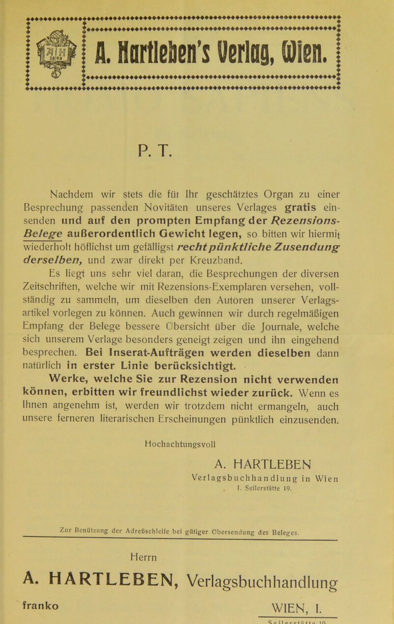 P. T. Nachdem wir stets die fur Ihr geschatztes Organ zu einer Besprechung passenden Novitaten unseres Verlages gratis ein- senden und auf den prompten Empfang der/?eze/7s/oz7s- Belege auBerordentlich Gewicht legen, so bitten wir hiermit wiederholt hòfiichst um gefalligst rechipùnktììche Zusendung derselben, und zwar direkt per Kreiizband. Es liegt uns sehr viel daran, die Besprechungen der diversen Zeitschriften, welche wir mit Rezensions-Exemplaren versehen, voll- standig zu sammeln, um dieselben den Autoren unserer Verlags- artikel vorlegen zu kOnnen. Auch gewinnen wir durch regelmaBigen Empfang der Belege bessere Obersicht iiber die Journale, welche sich unserem Verlage besonders geneigt zeigen und ihn eingehend besprechen. Bei Inserat-Auftràgen werden dieselben dann natiirlich in erster Linie beriiclcsichtigt. Werke, welche Sie zur Rezension nicht verwenden kònnen, erbitten wir freundlichst wieder zuriick. Wenn es Ihnen angenehm ist, werden wir trotzdem nicht ermangein, auch unsere ferneren literarischen Erscheinungen punktlich einzusenden. Hochachtungsvoll A. HARTLEBEN Verlagsbuchhan dlung in Wien I. Seilerstatte 19. Zur Beniitziing der Adrefischicife bei giitiger Obersenduiig des Beleges. Herrn A. HARTLEBEN, Verlagsbuchhandlung franko