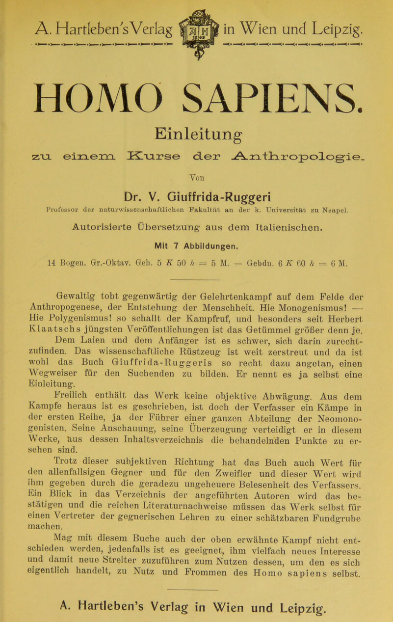 HOMO SAPIENS. Einleitung ZTJL eia^eiTL Kliarse d.ei* .A-n+liropologie. Vou Dr. V. Giuffrida-Ruggcri Professor der naturwisseiisohaftliohen Fakultilt an der k. Universitat zu Neapel. Autorisìerte Ùberselzung aus dem Italienischen. Mit 7 Abbildungen. 14 Bogeii. Gr.-Oktav. Geli. 5 50 /« = 5 M, — Gebchi. 6 K 00 A = 6 M. Gewaltig tobt gegenwartig- der Gelehrtenkampf auf dem Felde der Anthropogenese, der Entstehung- der Menschheit. Hie Monogenismus! — Hie Polygenismus! so schallt der Kampfruf, und besonders seit Herbert Klaatscbs jiingsten Veroffentlichungen ist das Getiimmel groBer denn je. Dem Laien und dem Anfanger ist es schwer, sich darin zurecht- zufinden. Das wissenschaftliche Riistzeug ist weit zerstreut und da ist wohl das Buch Giuffrida-Ruggeris so recht dazu angetan, einen Wegweiser fiir den Suchenden zu bilden. Er nennt es ja selbst eine Einleitung. Freilich enthalt das Werk keine objektive Abwàgung. Aus dem Kampfe heraus ist es geschrieben, ist doch der Verfasser ein Kampe in der ersten Reihe, ja der Fiihrer einer ganzen Abteilung der Neomono- genisten. Seine Anschauung, seine Ùberzeugung verteidigt er in diesem Werke, b-us dessen Inhaltsverzeichnis die behandelnden Punkte zu er- sehen sind. Trotz dieser subjektiven Richtung hat das Buch auch Wert fiir den allenfallsigen Gegner und fiir den Zweifler und dieser Wert wird ihm gegeben durch die geradezu ungeheuere Belesenheit des Verfassers. Ein Blick in das Verzeichnis der angefuhrten Autoren wird das be- statigen und die reichen Literaturnachweise miissen das Werk selbst fur einen Vertreter der gegnerischen Lehren zu einer sehatzbaren Fundgrube machen. Mag mit diesem Buche auch der oben erwahnte Kampf nicht ent- schieden werden, jedenfalls ist es geeignet, ihm vielfach neues Interesse und damit neue Streiter zuzufiihren zum Nutzen dessen, um den es sich eigentlich handelt, zu Nutz und Frommen des Homo sapiens selbst. A. Hartleben’s Verlag in Wien und Leipzig.