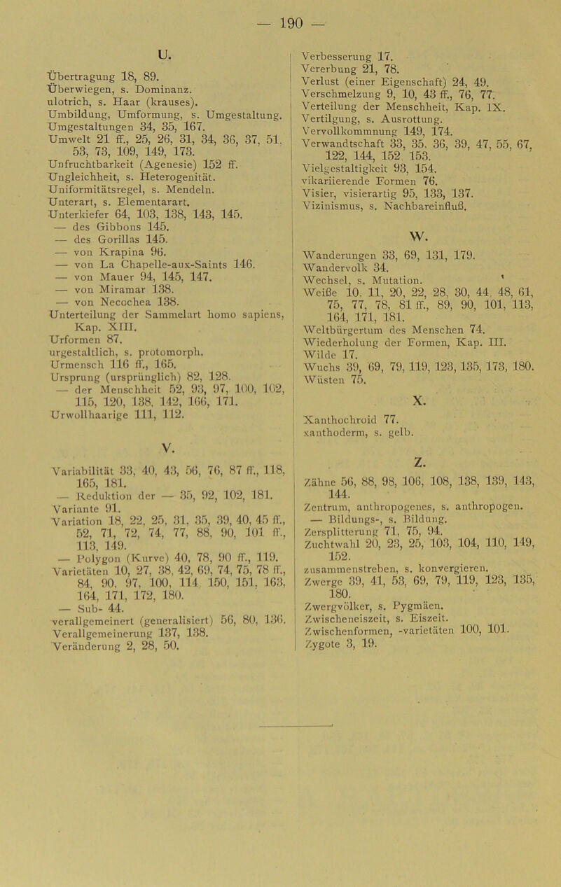 U. XJbertragung 18, 89. tiberwiegen, s. Dominanz. ulotrich, s. Haar (krauses). Umbildung, Umformung, s. Umgestaltung. Umgestaltungen 34, 35, 167. Umwelt 21 fF., 25, 26, 31, 34, 36, 37, 51, 53, 73, 109, 149, 173. Uufruchtbarkeit (Agenesie) 152 ff. Ungleichheit, s. Heterogenitat. Uiiiformitatsregel, s. Mendeln. Unterart, s. Elementarart. Unterkiefer 64, 103, 138, 143, 145. — des Gibbons l45. — des Gorillas 145. — VOI! Krapina 96. — von La Chapelle-aux-Saints 146. — von Mauer 94, 145, 147. — von Miramar 138. — von Necochea 138. Unterteilung der .Saramelart homo sapiens, j Kap. Xm. Urformen 87. urgestaltlich, s. protomorph. Urmensch 116 fi'., 165. Ursprung (urspriinglich) 82, 128. — der Menscliheit .52, 93, i)7, 100, 102, 11.5, 120, 138, 112, 166, 171. Urwollhaarige 111, 112. V. Variabilitiit 3.3, 40, 43, .56, 76, 87 fi'., 118, 16.5, 181. — Keduktion der — .35, 92, 102, 181. Variante 91. Variation 18, 22, 25, 31, .35, .39, 40, 45 IT., .52, 71, 72, 74, 77, 88, 90, lOl (T., 11.3, 149. — Polygon fKurve) 40, 78, 90 IT., 119. Varietaten 10, 27, .38, 42, 69, 74, 7.5, 78 IT., 84, 90. 97, 100, 114, 1.50, 151. 16.3, 164, 171, 172, 180. — Sub- 44. verallgemeinert (generalisiert) 56, 80, 136. Verallgemeinerung 137, 138. Veranderung 2, 28, .50. 1 Verbesserung 17. i Vererbung 21, 78. i Verlust (einer Eigenschaft) 24, 49. Verschmelzung 9, 10, 43 ff., 76, 77. Verteilung der Menschheit, Kap. IX. Vertilgung, s. Ausrottung. VervoUkommnung 149, 174. Verwandtschaft 33, 35. 36, 39, 47, 55, 67, 122, 144, 152, 153. Vielgestaltigkeit 93, 154. vikariierende Eormen 76. Visier, visierartig 95, 133, 137. Vizinismus, s. Nachbareinflufi. w. Wandenmgen 33, 69, 131, 179. Wandervolk 34. Wechsel, s. Mutation. * Weifie 10, 11, 20, 22, 28, 30, 44, 48, 61, 75, 77, 78, 81 ff., 89, 90, 101, 113, 164, 171, 181. Weltburgerlum des Menschen 74. Wiederholung der Eormen, Kap. III. Wilde 17. Wuchs 39, 69, 79,119, 123,13.5, 173, 180. Wiisten 75. X. Xanthochroid 77. xanthoderm, s. geli). z. Zahne 56, 88, 98, 106, 108, 138, 139, 143, 144. Zentrum, anlliropogenes, s. anthropogen. — Bildungs-, s. BikUing. Zersplitterung 71, 7.5, 94. Zuchtwahl 20, 23, 25, 103, 104, 110, 149, 1.52. zusammenstreben, s. konvergieren. Zwerge 39, 41, 5.3, 69, 79, 119, 123, 135, 180. Zwergvolker, s. Pygmaen. Zwischeneiszeit, s. Eiszeit. Zwischenformen, -varietaten 100, 101. Zygote 3, 19.