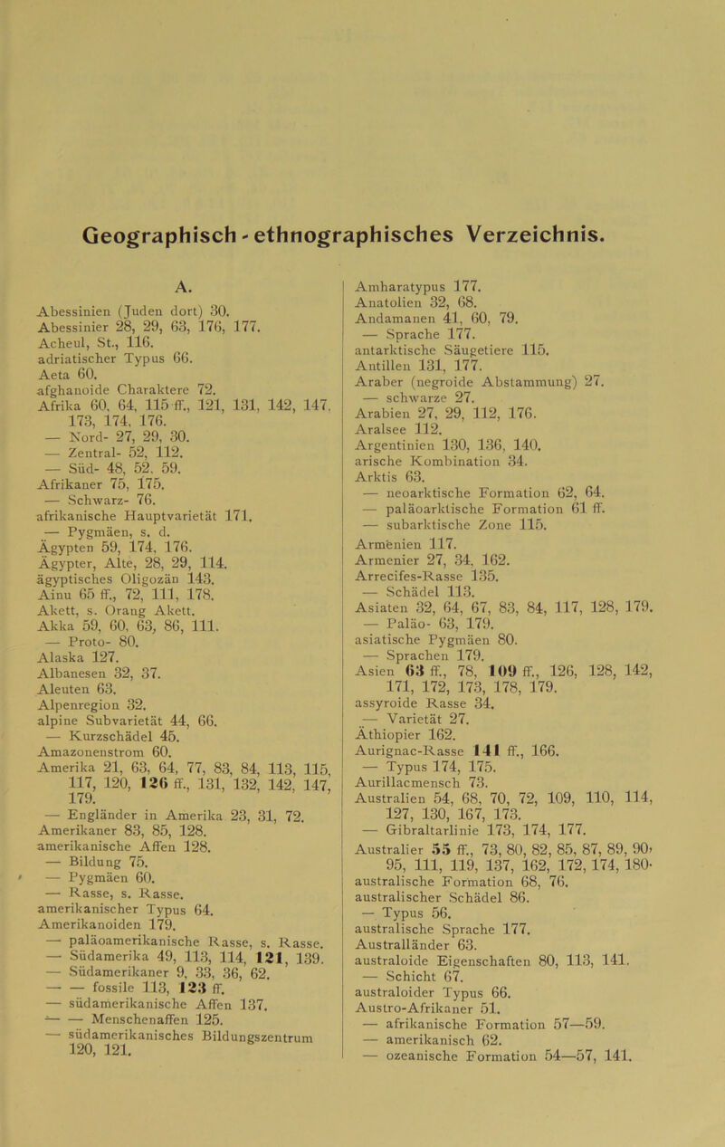 Geographisch ' ethnographisches Verzeichnis A. Abessinien (Juden dori) 30. Abessinier 28, 29, 63, 176, 177. Acheul, St., 116. adriatischer Typus 66. Aeta 60. afghanoide Cbaraktere 72. Afrika 60. 64. 11.5 ff., 121, 131, 142, 147, 173, 174, 176. — Nord- 27, 29, 30. — Zentral- 52, 112. — Siid- 48, 52, 59. Afrikaner 75, l75. — Schwarz- 76. afrikanische Hauptvarietat 171. — Pygmaen, s. d. Àgypten 59, 174, 176. Àgypter, Alte, 28, 29, 114. àgyptiscbes Oligozan 143. Ainu 65 ff., 72, 111, 178. Akett, s. Orang Akett. Akka 59, 60. 63, 86, 111. — Proto- 80. Alaska 127. Albanesen 32, 37. Aleuten 63. Alpenregion 32. alpine Subvarietat 44, 66. — Kurzschadel 45. Amazonenstrom 60. Amerika 21, 63, 64, 77, 83, 84, 113, 115, 117, 120, 136 ff., 131, 132, 142, 147, 179. — Englander in Amerika 23, 31, 72. Amerikaner 83, 85, 128. amerikanische Affen 128. — Bildung 75. — Pygmaen 60. — Rasse, s. Kasse. amerikanischer Typus 64. Amerikanoiden 179. — palaoamerikanische Rasse, s. Rasse. — Siidamerika 49, 11.3, 114, 131, 1,39. — .Siidamerikaner 9, 33, 36, 62 fossile 113, 133 ff. — sùdamerikanische Affen 137, Menschenaffen 125. — siidamerikanisches Bildungszentrum 120, 121. Amharatypus 177. Anatolien 32, 68. Andamanen 41, 60, 79. — Spracbe 177. antarktische .Saugetiere 115. Antillen 131, 177. Araber (negroide Abstammung) 27. — schwarze 27. Arabien 27, 29, 112, 176. Aralsee 112. Argentinien 130, 136, 140. arische Kombination 34. Arktis 63. — neoarktische Formation 62, 64. — palaoarktische Formation 61 ff. — subarktische Zone 115. Armenien 117. Arraenier 27, 34. 162. Arrecifes-Rasse 1.35. — Scbadel 113. Asiaten 32, 64, 67, 83, 84, 117, 128, 179. — Paliio- 63, 179. asiatische Pygmaen 80. — .Sprachen 179. Asien 63 ff., 78, 109 ff., 126, 128, 142, 171, 172, 173, 178, 179. assyroide Rasse 34. — Varietat 27. Àthiopier 162. Aurignac-Rasse 141 ff., 166. — Typus 174, 175. Aurillacmensch 73. Australien 54, 68, 70, 72, 109, 110, 114, 127, 130, 167, 173. — Gibraltarlinie 173, 174, 177. Australier 55 ff., 73, 80, 82, 85, 87, 89, 90> 95, 111, 119, 137, 162, 172,174, 180- australische Formation 68, 76. australischer .Scbadel 86. — Typus 56. australische Spracbe 177. Australlander 63. australoide Eigenschaften 80, 113, 141. — Schicht 67. australoider Typus 66. Austro-Afrikaner .51. — afrikanische Formation 57—.59. — amerikanisch 62. — ozeanische Formation .54—57, 141.