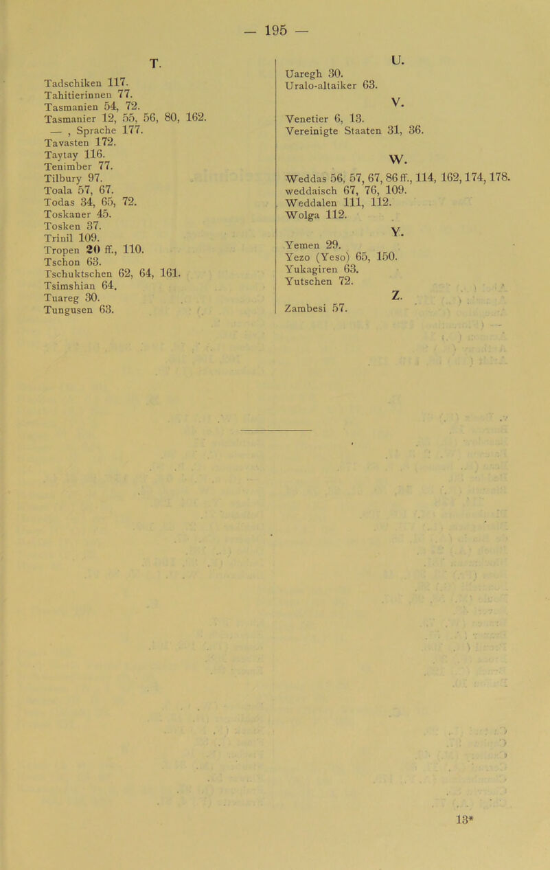 T Tadschiken 117. Tahitierinnen 77. Tasmanien 54, 72. Tasmanier 12, .5.5, 56, — , Sprache 177. Tavasten 172. Taytay 116. Tenimber 77. Tilbury 97. Toala 57, 67. Todas 34, 65, 72. Toskaner 45. Tosken 37. Trinil 109. Tropea 20 ff., 110. Tschon 63. Fschuktschen 62, 64, Tsimshian 64. Tuareg 30. Tungusen 63. 80, 162. 161. U. Uaregh 30. Uralo-altaiker 63. V. Venetier 6, 13. Vereinigte Staaten 31, 36. w. Weddas 56, 57, 67, 86 ff., 114, 162,174,178. weddaisch 67, 76, 109. Weddalen 111, 112. Wolga 112. Y. Yemen 29. Yezo (Yeso) 6.5, 150. Yukagiren 63. Yutschen 72. z- ; Zambesi 57. > 9 13*