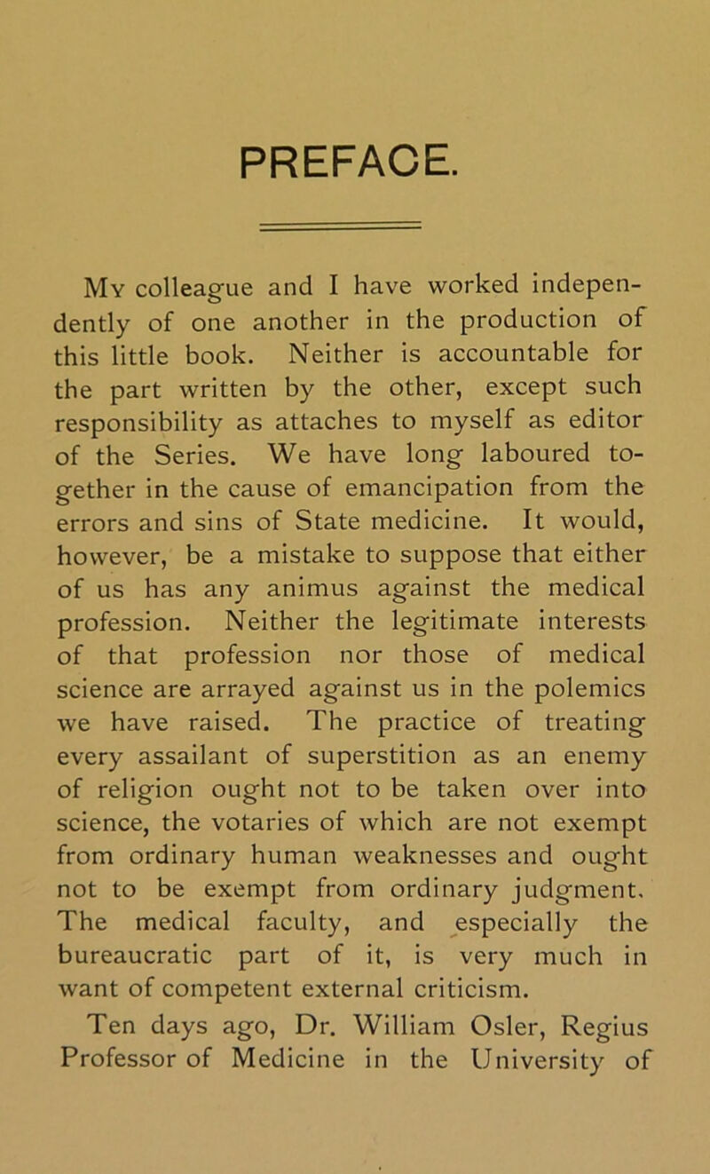 PREFACE. My colleague and I have worked indepen- dently of one another in the production of this little book. Neither is accountable for the part written by the other, except such responsibility as attaches to myself as editor of the Series. We have long laboured to- gether in the cause of emancipation from the errors and sins of State medicine. It would, however, be a mistake to suppose that either of us has any animus against the medical profession. Neither the legitimate interests of that profession nor those of medical science are arrayed against us in the polemics we have raised. The practice of treating every assailant of superstition as an enemy of religion ought not to be taken over into science, the votaries of which are not exempt from ordinary human weaknesses and ought not to be exempt from ordinary judgment. The medical faculty, and especially the bureaucratic part of it, is very much in want of competent external criticism. Ten days ago. Dr. William Osier, Regius Professor of Medicine in the University of