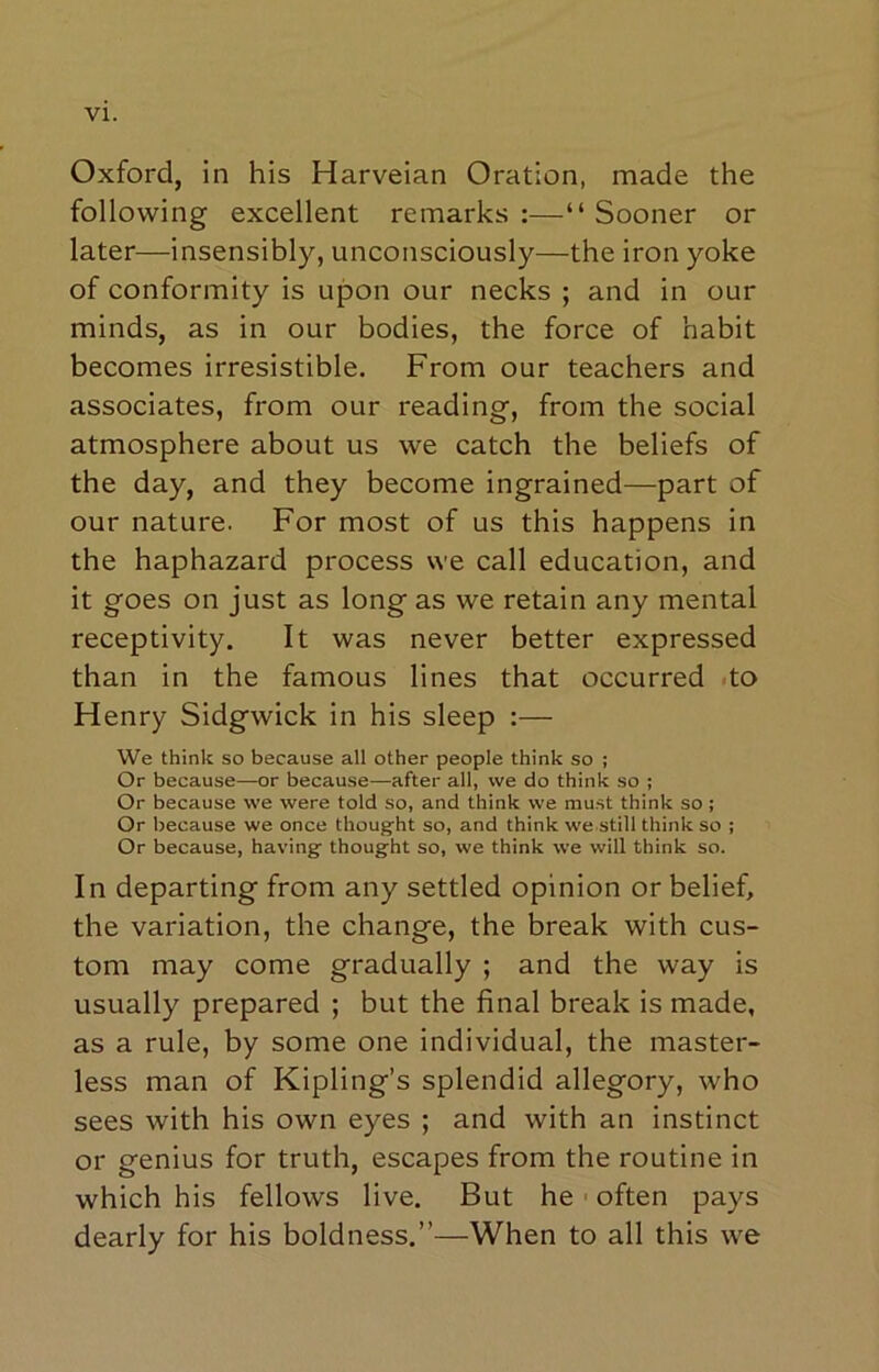 VI. Oxford, in his Harveian Oration, made the following excellent remarks:—“Sooner or later—insensibly, unconsciously—the iron yoke of conformity is upon our necks ; and in our minds, as in our bodies, the force of habit becomes irresistible. From our teachers and associates, from our reading, from the social atmosphere about us we catch the beliefs of the day, and they become ingrained—part of our nature. For most of us this happens in the haphazard process we call education, and it goes on just as long as we retain any mental receptivity. It was never better expressed than in the famous lines that occurred .to Henry Sidgwick in his sleep :— We think so because all other people think so ; Or because—or because—after all, we do think so ; Or because we were told so, and think we must think so ; Or because we once thoug'ht so, and think we still think so ; Or because, havingf thought so, we think we will think so. In departing from any settled opinion or belief, the variation, the change, the break with cus- tom may come gradually ; and the way is usually prepared ; but the final break is made, as a rule, by some one individual, the master- less man of Kipling’s splendid allegory, who sees with his own eyes ; and with an instinct or genius for truth, escapes from the routine in which his fellows live. But he ■ often pays dearly for his boldness.”—When to all this we