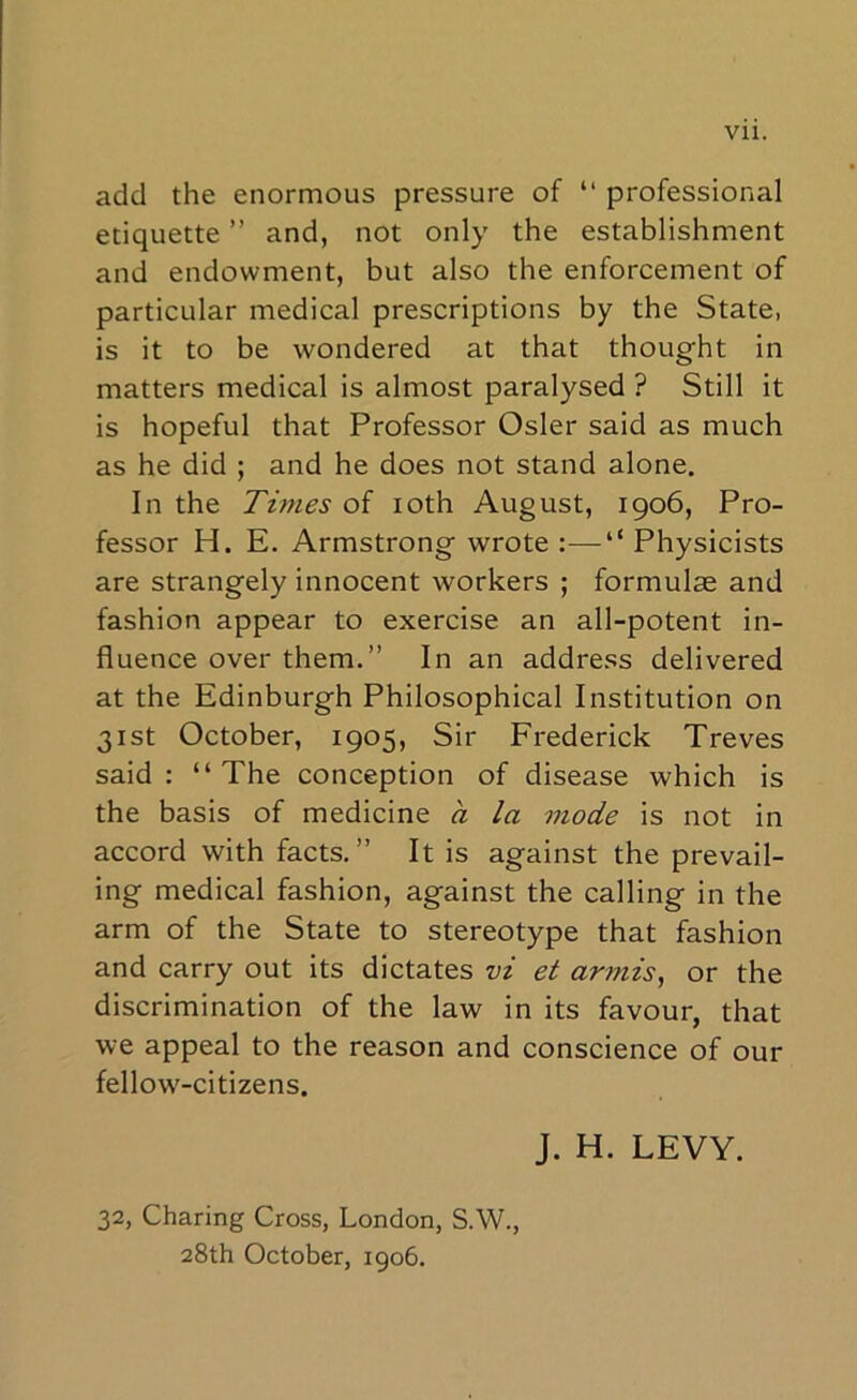 Vll. add the enormous pressure of “ professional etiquette ” and, not only the establishment and endowment, but also the enforcement of particular medical prescriptions by the State, is it to be wondered at that thought in matters medical is almost paralysed ? Still it is hopeful that Professor Osier said as much as he did ; and he does not stand alone. In the Times of loth August, 1906, Pro- fessor H. E. Armstrong wrote :—“ Physicists are strangely innocent workers ; formulae and fashion appear to exercise an all-potent in- fluence over them.” In an address delivered at the Edinburgh Philosophical Institution on 31st October, 1905, Sir Frederick Treves said: “The conception of disease which is the basis of medicine a la mode is not in accord with facts.” It is against the prevail- ing medical fashion, against the calling in the arm of the State to stereotype that fashion and carry out its dictates vi et armis^ or the discrimination of the law in its favour, that we appeal to the reason and conscience of our fellow-citizens. J. H. LEVY. 32, Charing Cross, London, S.W., 28th October, 1906.