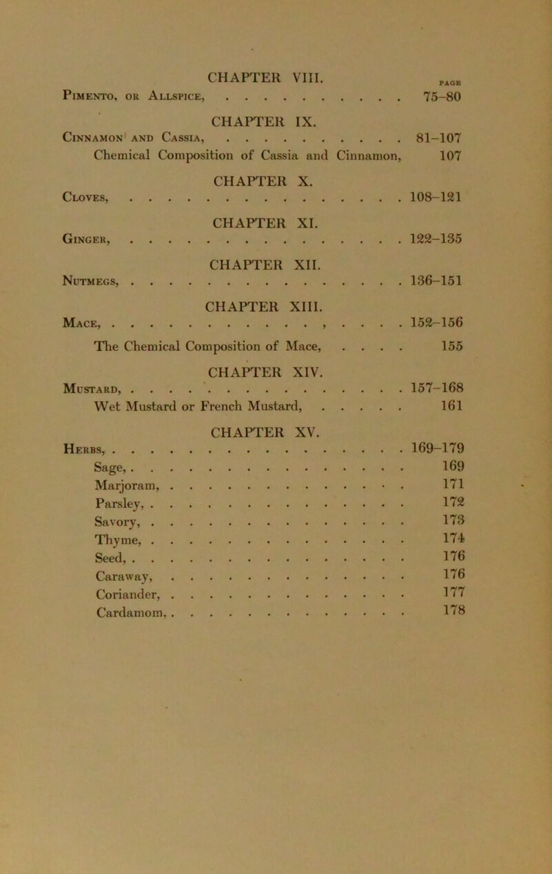 CHAPTER VIII. Pimento, or Allspice, 75-80 CHAPTER IX. Cinnamon^ and Cassia, 81-107 Chemical Composition of Cassia and Cinnamon, 107 CHAPTER X. Cloves, 108-121 CHAPTER XI. Ginger, 122-135 CHAPTER XII. Nutmegs, 136-151 CHAPTER XIII. Mace, . . . . 152-156 The Chemical Composition of Mace, .... 155 CHAPTER XIV. Mustard, 157-168 Wet Mustard or French Mustard, 161 CHAPTER XV. Herbs, 169-179 Sage, 169 Marjoram, 171 Parsley, 172 Savory, 173 Thyme, 174 Seed, 176 Caraway, 176 Coriander, 177 Cardamom, 178