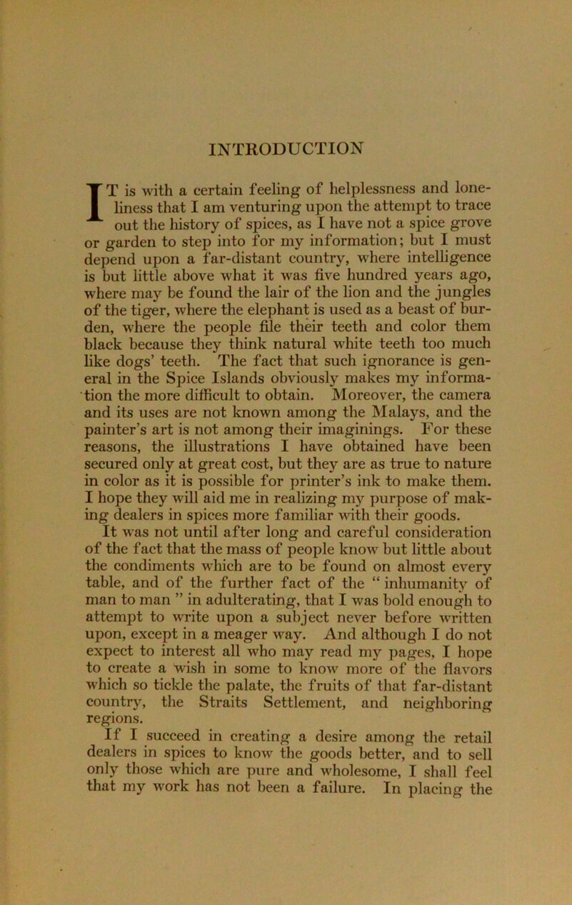 INTRODUCTION IT is with a certain feeling of helplessness and lone- liness that I am venturing upon the attempt to trace out the history of spices, as I have not a spice grove or garden to step into for my information; but I must depend upon a far-distant country, where intelligence is but little above what it was five hundred years ago, ■where may be found the lair of the lion and the jungles of the tiger, where the elephant is used as a beast of bur- den, where the people file their teeth and color them black because they think natural white teeth too much like dogs’ teeth. The fact that such ignorance is gen- eral in the Spice Islands obviously makes my informa- tion the more difficult to obtain. Moreover, the camera and its uses are not known among the Malays, and the painter’s art is not among their imaginings. For these reasons, the illustrations I have obtained have been secured only at great cost, but they are as true to nature in color as it is possible for printer’s ink to make them. I hope they will aid me in realizing my purpose of mak- ing dealers in spices more familiar with their goods. It was not until after long and careful consideration of the fact that the mass of people know but little about the condiments which are to be found on almost every table, and of the further fact of the “ inhumanity of man to man ” in adulterating, that I was bold enough to attempt to write upon a subject never before written upon, except in a meager way. And although I do not expect to interest all who may read my pages, I hope to create a wish in some to know more of the flavors which so tickle the palate, the fruits of that far-distant country, the Straits Settlement, and neiediborine: regions. If I succeed in creating a desire among the retail dealers in spices to know the goods better, and to sell only those which are pure and wholesome, I shall feel that my work has not been a failure. In placing the
