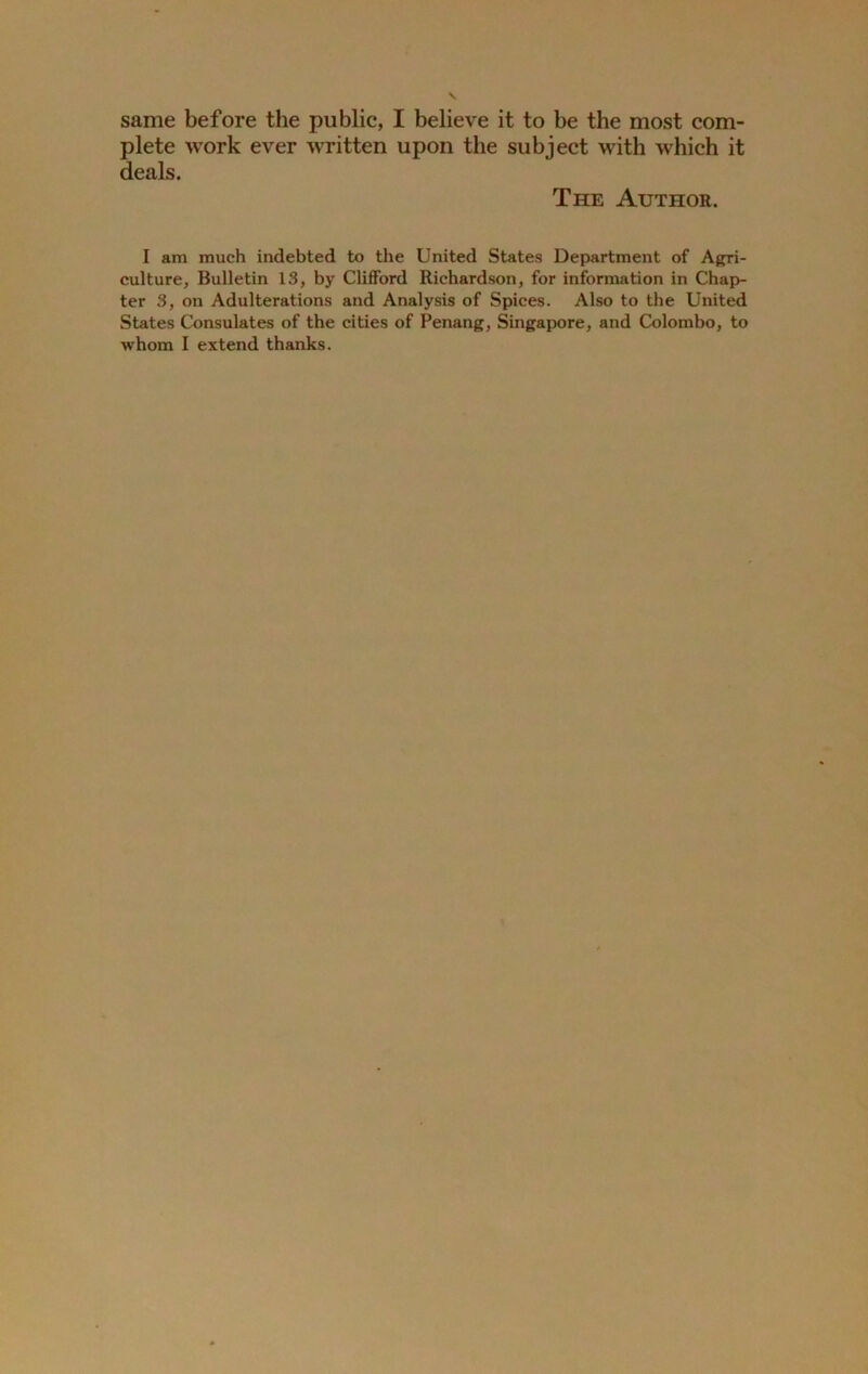same before the public, I believe it to be the most com- plete work ever written upon the subject with which it deals. The Author. I am much indebted to the United States Department of Agri- culture, Bulletin 13, by Clifford Richardson, for information in Chap- ter 3, on Adulterations and Analysis of Spices. Also to the United States Consulates of the cities of Penang, Singapore, and Colombo, to whom I extend thanks.