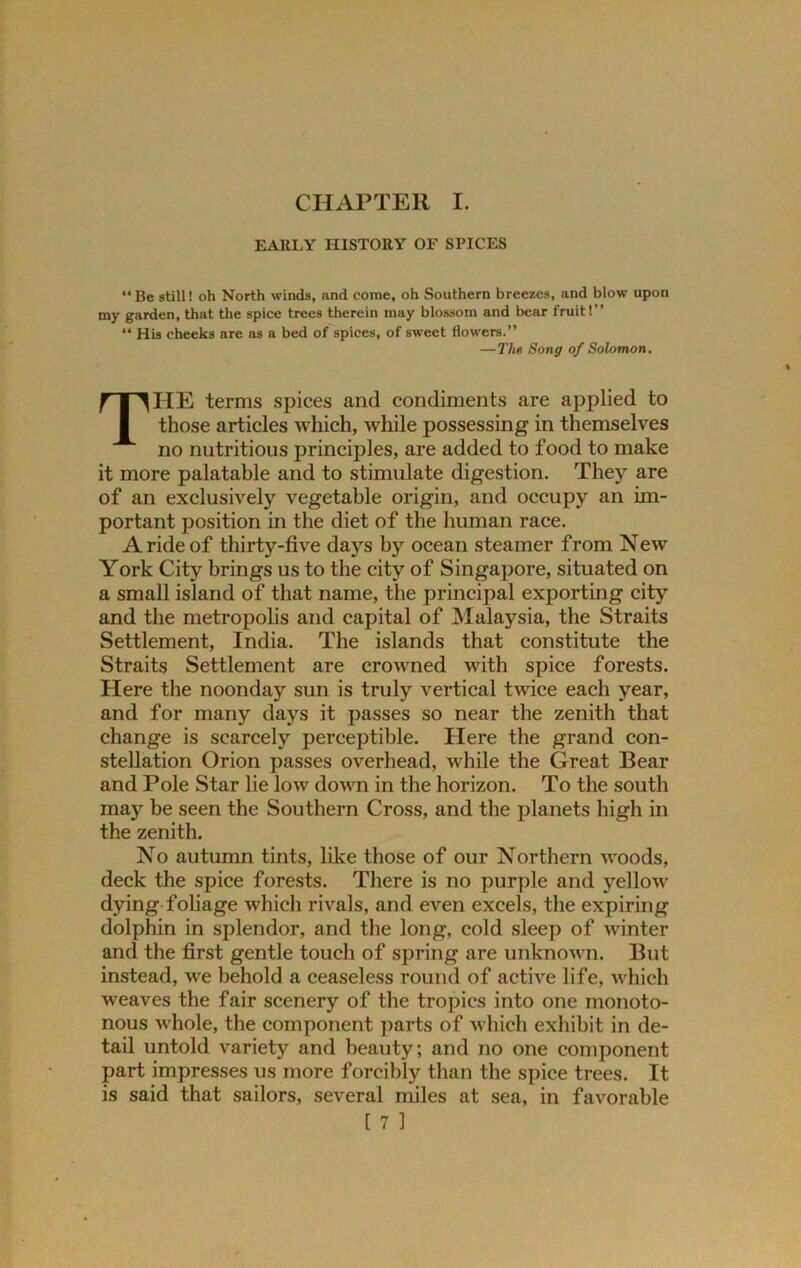 EARLY HISTORY OF SPICES “ Be still! oh North winds, and come, oh Southern breezes, and blow upon my garden, that the spice trees therein may blossom and bear fruit!” “ His cheeks are as a bed of spices, of sweet flowers.” —The Song of Solomon. THE terms spices and condiments are applied to those articles which, while possessing in themselves no nutritious principles, are added to food to make it more palatable and to stimulate digestion. They are of an exclusively vegetable origin, and occupy an im- portant position in the diet of the human race. A ride of thirty-five days by ocean steamer from New York City brings us to the city of Singapore, situated on a small island of that name, the principal exporting city and the metropolis and capital of [Malaysia, the Straits Settlement, India. The islands that constitute the Straits Settlement are crowned with spice forests. Here the noonday sun is truly vertical twice each year, and for many days it passes so near the zenith that change is scarcely perceptible. Here the grand con- stellation Orion passes overhead, while the Great Bear and Pole Star lie low down in the horizon. To the south may be seen the Southern Cross, and the planets high in the zenith. No autumn tints, like those of our Northern woods, deck the spice forests. There is no purple and yellow dying foliage which rivals, and even excels, the expiring dolphin in splendor, and the long, cold sleep of winter and the first gentle touch of spring are unknown. But instead, we behold a ceaseless round of active life, which weaves the fair scenery of the tropics into one monoto- nous whole, the component parts of which exhibit in de- tail untold variety and beauty; and no one component part impresses us more forcibly than the spice trees. It is said that sailors, several miles at sea, in favorable
