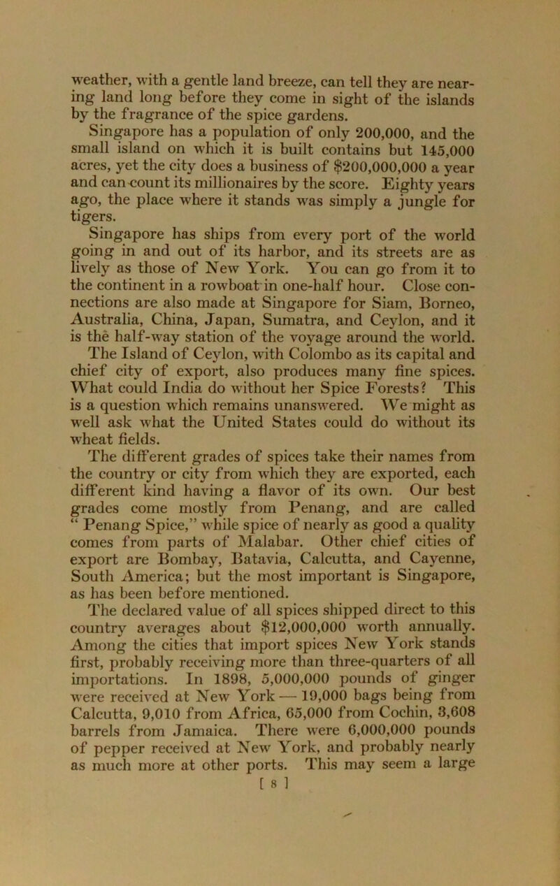 weather, with a gentle land breeze, can tell they are near- ing land long before they come in sight of the islands by the fragrance of the spice gardens. Singapore has a population of only 200,000, and the small island on which it is built contains but 145,000 acres, yet the city does a business of $200,000,000 a year and can<iount its millionaires by the score. Eighty years ago, the place where it stands was simply a jungle for tigers. Singapore has ships from every port of the world going in and out of its harbor, and its streets are as lively as those of New York. You can go from it to the continent in a rowboat in one-half hour. Close con- nections are also made at Singapore for Siam, Borneo, Australia, China, Japan, Sumatra, and Ceylon, and it is the half-way station of the voyage around the world. The Island of Ceylon, with Colombo as its capital and chief city of export, also produces many fine spices. What could India do without her Spice Forests? This is a question which remains unanswered. We might as well ask what the United States could do without its wheat fields. The different grades of spices take their names from the country or city from which they are exported, each different kind having a flavor of its own. Our best grades come mostly from Penang, and are called “ Penang Spice,” while spice of nearly as good a quality comes from parts of Malabar. Other chief cities of export are Bombay, Batavia, Calcutta, and Cayenne, South America; but the most important is Singapore, as has been before mentioned. The declared value of all spices shipped direct to this country averages about $12,000,000 worth annually. Among the cities that import spices New York stands first, probably receiving more than three-quarters of all importations. In 1898, 5,000,000 pounds of ginger were received at New York —19,000 bags being from Calcutta, 9,010 from Africa, 65,000 from Cochin, 3,608 barrels from Jamaica. There were 6,000,000 pounds of pepper received at New York, and probably nearly as much more at other ports. This may seem a large