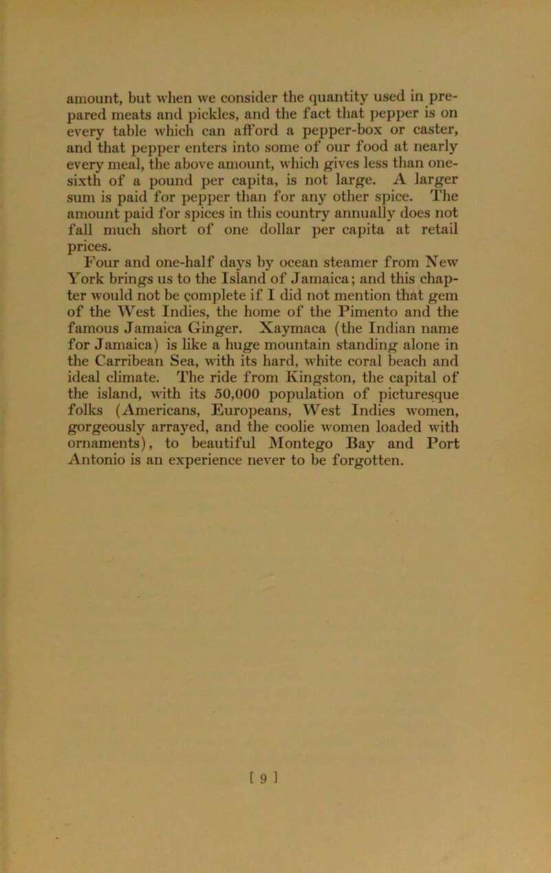 amount, but w hen we consider the quantity used in pre- pared meats and pickles, and the fact that pepper is on every table which can afford a pepper-box or caster, and that pepper enters into some of our food at nearly every meal, the above amount, which gives less than one- sixth of a pound per capita, is not large. A larger sum is paid for pepper than for any other spice. The amount paid for spices in this country annually does not fall much short of one dollar per capita at retail prices. Four and one-half days by ocean steamer from New York brings us to the Island of Jamaica; and this chap- ter would not be complete if I did not mention that gem of the West Indies, the home of the Pimento and the famous Jamaica Ginger. Xaymaca (the Indian name for Jamaica) is like a huge mountain standing alone in the Carribean Sea, with its hard, white coral beach and ideal climate. The ride from Kingston, the capital of the island, with its 50,000 population of picturesque folks (Americans, Europeans, West Indies women, gorgeously arrayed, and the coolie women loaded with ornaments), to beautiful Montego Bay and Port Antonio is an experience never to be forgotten.