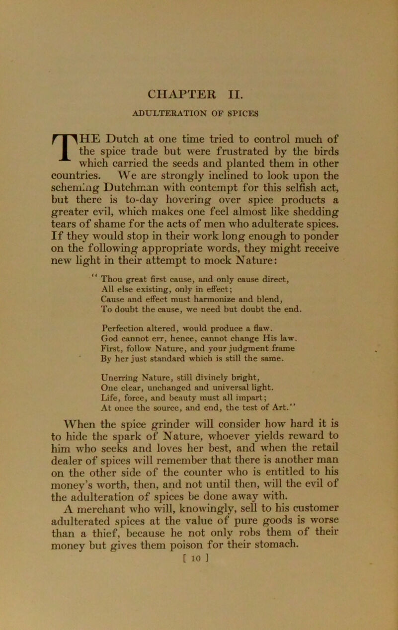 ADULTERATION OF SPICES THE Dutch at one time tried to control much of the spice trade but were frustrated by the birds which carried the seeds and planted them in other countries. We are strongly inclined to look upon the scheming Dutchman with contempt for this selfish act, but there is to-day hovering over spice products a greater evil, which makes one feel almost like shedding tears of shame f or the acts of men who adulterate spices. If they would stop in their work long enough to ponder on the following appropriate words, they might receive new light in their attempt to mock Nature: “ Thou great first cause, and only cause direct. All else existing, only in effect; Cause and effect must harmonize and blend, To doubt the cause, we need but doubt the end. Perfection altered, would produce a flaw. God cannot err, hence, cannot change His law. First, follow Nature, and your judgment frame By her just standard which is still the same. Unerring Nature, still divinely bright, One clear, unchanged and universal light. Life, force, and beauty must all impart; At once the source, and end, the test of Art.” When the spice grinder will consider how hard it is to hide the spark of Nature, whoever yields reward to him who seeks and loves her best, and when the retail dealer of spices will remember that there is another man on the other side of the counter who is entitled to his money s worth, then, and not until then, will the evil of the adulteration of spices be done away with. A merchant who will, knoAvingly, sell to his customer adulterated spices at the value of pure goods is worse than a thief, because he not only robs them of their money but gives them poison for their stomach.