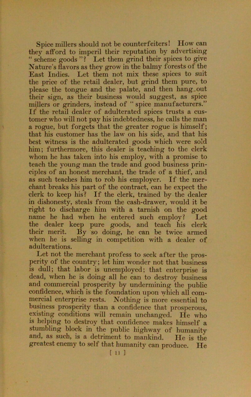 Spice millers should not be counterfeiters! How can they afford to imperil their reputation by advertising “ scheme goods ” ? Let them grind their spices to give Nature’s flavors as they grow in the balmy forests of the East Indies. Let them not mix these spices to suit the price of the retail dealer, but grind them pure, to please the tongue and the palate, and then hang.out their sign, as their business would suggest, as spice millers or grinders, instead of “spice manufacturers.” If the retail dealer of adulterated spices trusts a cus- tomer who will not pay his indebtedness, he calls the man a rogue, but forgets that the greater rogue is himself; that his customer has the law on his side, and that his best witness is the adulterated goods which were sold him; furthermore, this dealer is teaching to the clerk whom he has taken into his employ, with a promise to teach the young man the trade and good business prin- ciples of an honest merchant, the trade of a thief, and as such teaches him to rob his employer. If the mer- chant breaks his part of the contract, can he expect the clerk to keep his? If the clerk, trained by the dealer in dishonesty, steals from the cash-drawer, would it be right to discharge him with a tarnish on the good name he had when he entered such employ? Let the dealer keep pure goods, and teach his clerk their merit. By so doing, he can be twice armed when he is selling in competition with a dealer of adulterations. Let not the merchant profess to seek after the pros- perity of the country; let him wonder not that business is dull; that labor is unemployed; that enterprise is dead, when he is doing all he can to destroy business and commercial prosperity by undermining the public confidence, which is the foundation upon which all com- mercial enterprise rests. Nothing is more essential to business prosperity than a confidence that prosperous, existing conditions will remain unchanged. He who is helping to destroy that confidence makes himself a stumbling block in the public highway of humanity and, as such, is a detriment to mankind. He is the greatest enemy to self that humanity can produce. He