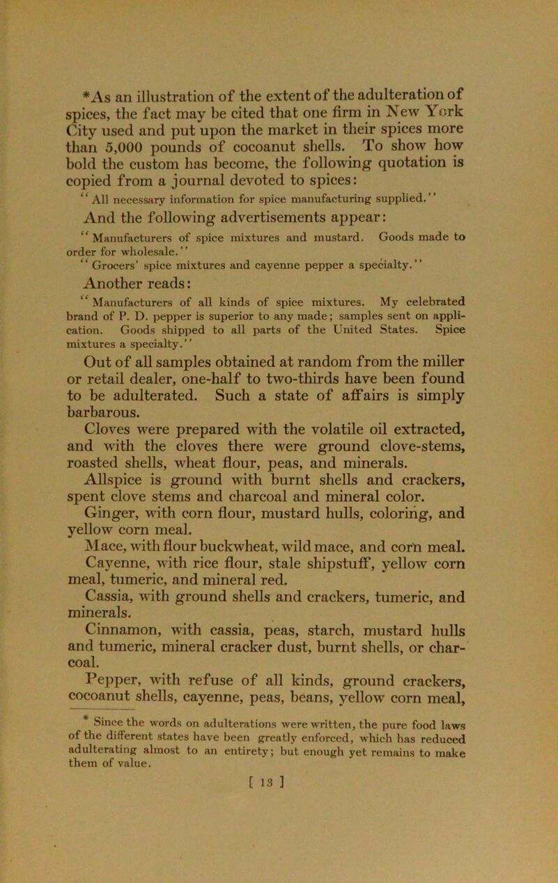 *As an illustration of the extent of the adulteration of spices, the fact may be cited that one firm in New York City used and put upon the market in their spices more than 5,000 pounds of cocoanut shells. To show how bold the custom has become, the following quotation is copied from a journal devoted to spices: “ All necessary information for spice manufacturing supplied.” And the following advertisements appear: “Manufacturers of spice mixtures and mustard. Goods made to order for wholesale. “ Grocers’ spice mixtures and cayenne pepper a specialty.” Another reads: “Manufacturers of all kinds of spice mixtures. My celebrated brand of P. D. pepper is superior to any made; samples sent on appli- cation. Goods shipped to all parts of the United States. Spice mixtures a specialty.” Out of all samples obtained at random from the miller or retail dealer, one-half to two-thirds have been found to be adulterated. Such a state of affairs is simply barbarous. Cloves were prepared with the volatile oil extracted, and with the cloves there were ground clove-stems, roasted shells, wheat flour, peas, and minerals. Allspice is ground with burnt shells and crackers, spent clove stems and charcoal and mineral color. Ginger, with corn flour, mustard hulls, coloring, and yellow corn meal. Mace, with flour buckwheat, wild mace, and corn meal. Cayenne, with rice flour, stale shipstuff, yellow corn meal, tumeric, and mineral red. Cassia, with ground shells and crackers, tumeric, and minerals. Cinnamon, with cassia, peas, starch, mustard hulls and tumeric, mineral cracker dust, burnt shells, or char- coal. Pepper, with refuse of all kinds, ground crackers, cocoanut shells, cayenne, peas, beans, yellow corn meal, Since the words on adulterations were written, the pure food laws of the different states have been greatly enforced, which has reduced adulterating almost to an entirety; but enough yet remains to make them of value.