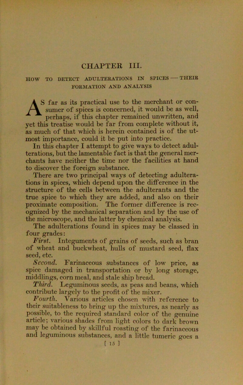 CHAPTER III. HOW TO DETECT ADULTERATIONS IN SPICES THEIR FORMATION AND ANALYSIS AS far as its practical use to the merchant or con- sumer of spices is concerned, it would be as well, perhaps, if this chapter remained unwritten, and yet this treatise would be far from complete without it, as much of that which is herein contained is of the ut- most importance, could it be put into practice. In this chapter I attempt to give ways to detect adul- terations, but the lamentable fact is that the general mer- chants have neither the time nor the facilities at hand to discover the foreign substance. There are two principal ways of detecting adultera- tions in spices, which depend upon the difference in the structure of the cells between the adulterants and the true spice to which they are added, and also on their proximate composition. The former difference is rec- ognized by the mechanical separation and by the use of the microscope, and the latter by chemical analysis. The adulterations found in spices may be classed in four grades: 1 First. Integuments of grains of seeds, such as bran of wheat and buckwheat, hulls of mustard seed, flax seed, etc. Second. Farinaceous substances of low price, as spice damaged in transportation or by long storage, middlings, corn meal, and stale ship bread. Third. Leguminous seeds, as peas and beans, which contribute largely to the profit of the mixer. Fourth. Various articles chosen with reference to their suitableness to bring up the mixtures, as nearly as possible, to the required standard color of the genuine article; various shades from light colors to dark brown may be obtained by skillful roasting of the farinaceous and leguminous substances, and a little tumeric goes a