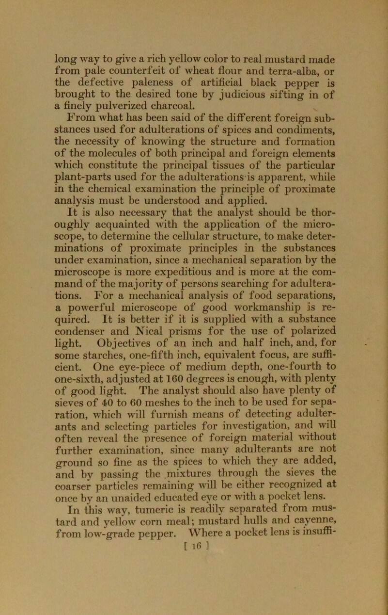 long way to give a rich yellow color to real mustard made from pale counterfeit of wheat flour and terra-alba, or the defective paleness of artificial black pepper is brought to the desired tone by judicious sifting in of a finely pulverized charcoal. From what has been said of the different foreign sub- stances used for adulterations of spices and condiments, the necessity of knowing the structure and formation of the molecules of both principal and foreign elements which constitute the principal tissues of the particular plant-parts used for the adulterations is apparent, while in the chemical examination the principle of proximate analysis must be understood and applied. It is also necessary that the analyst should be thor- oughly acquainted with the application of the micro- scope, to determine the cellular structure, to make deter- minations of proximate principles in the substances under examination, since a mechanical separation by the microscope is more expeditious and is more at the com- mand of the majority of persons searching for adultera- tions. For a mechanical analysis of food separations, a powerful microscope of good workmanship is re- quired. It is better if it is supplied with a substance condenser and Nical prisms for the use of polarized light. Objectives of an inch and half inch, and, for some starches, one-fifth inch, equivalent focus, are suffi- cient. One eye-piece of medium depth, one-fourth to one-sixth, adjusted at 160 degrees is enough, with plenty of good light. The analyst should also have plenty of sieves of 40 to 60 meshes to the inch to be used for sepa- ration, which will furnish means of detecting adulter- ants and selecting particles for investigation, and will often reveal the presence of foreign material without further examination, since many adulterants are not ground so fine as the spices to which they are added, and by passing the .mixtures through the sieves the coarser particles remaining will be either recognized at once by an unaided educated eye or with a pocket lens. In this way, tumeric is readily separated from mus- tard and yellow corn meal; mustard hulls and cayenne, from low-grade pepper. Where a pocket lens is insuffi-
