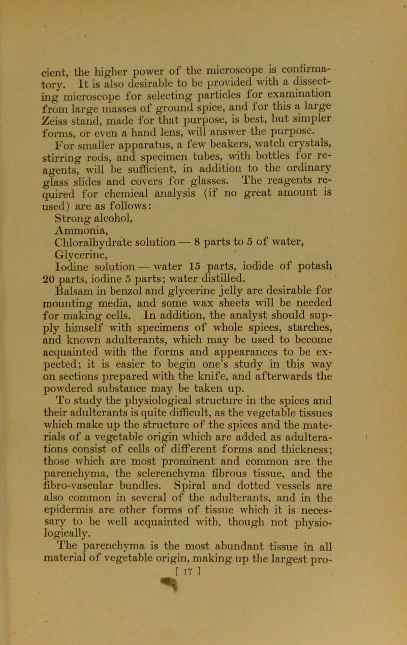 cient, the higher power of the microscope is confirma- tory. It is also desirable to be provided with a dissect- ing microscope for selecting particles tor examination from large masses of ground spice, and tor this a large Zeiss stand, made for that purpose, is best, but simpler forms, or even a hand lens, will answer the purpose. For smaller apparatus, a few beakers, watch crystals, stirring rods, and specimen tubes, with bottles tor re- agents, will be sufficient, in addition to the ordinary glass slides and covers for glasses. The reagents re- quired for chemical analysis (if no great amount is used) are as follows: Strong alcohol, Ammonia, Chloralhydrate solution — 8 parts to 5 of water, Glycerine, Iodine solution — water 15 parts, iodide of potash 20 parts, iodine 5 parts; water distilled. Balsam in benzol and glycerine jelly are desirable for mounting media, and some wax sheets will be needed for making cells. In addition, the analyst should sup- ply himself with specimens of whole spices, starches, and known adulterants, which may be used to become acquainted with the forms and appearances to be ex- pected; it is easier to begin one’s study in this way on sections prepared with the knife, and afterwards the powdered substance may be taken up. To study the physiological structure in the spices and their adulterants is quite difficult, as the vegetable tissues which make up the structure of the spices and the mate- rials of a vegetable origin which are added as adultera- tions consist of cells of different forms and thickness; those which are most prominent and common are the parenchyma, the sclerenchyma fibrous tissue, and the fibro-vascular bundles. Spiral and dotted vessels are also common in several of the adulterants, and in the epidermis are other forms of tissue which it is neces- sary to be well acquainted with, though not physio- logically. The parenchyma is the most abundant tissue in all material of vegetable origin, making up the largest pro- [ 17 ]