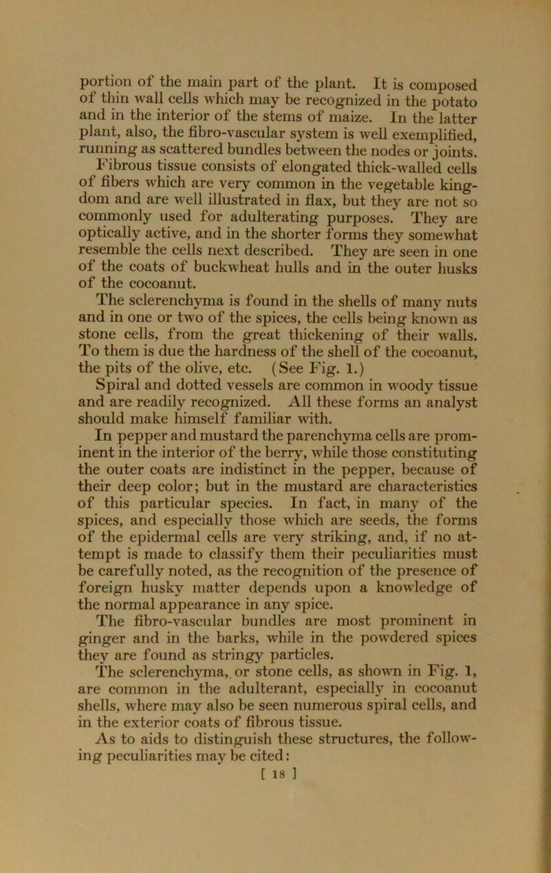 portion of the main part of the plant. It is composed of thin wall cells which may be recognized in the potato and in the interior of the stems of maize. In the latter plant, also, the fibro-vascular system is well exemplified, running as scattered bundles between the nodes or joints. Fibrous tissue consists of elongated thick-walled cells of fibers which are very common in the vegetable king- dom and are well illustrated in flax, but they are not so commonly used for adulterating purposes. They are optically active, and in the shorter forms they somewhat resemble the cells next described. They are seen in one of the coats of buckwheat hulls and in the outer husks of the cocoanut. The sclerenchyma is found in the shells of many nuts and in one or two of the spices, the cells being known as stone cells, from the great thickening of their walls. To them is due the hardness of the shell of the cocoanut, the pits of the olive, etc. (See Fig. 1.) Spiral and dotted vessels are common in woody tissue and are readily recognized. All these forms an analyst should make himself familiar with. In pepper and mustard the parenchyma cells are prom- inent in the interior of the berry, while those constituting the outer coats are indistinct in the pepper, because of their deep color; but in the mustard are characteristics of this particular species. In fact, in many of the spices, and especially those which are seeds, the forms of the epidermal cells are very striking, and, if no at- tempt is made to classify them their peculiarities must be carefully noted, as the recognition of the presence of foreign husky matter depends upon a knowledge of the normal appearance in any spice. The fibro-vascular bundles are most prominent in ginger and in the barks, while in the powdered spices they are found as stringy particles. The sclerenchyma,. or stone cells, as shown in Fig. 1, are common in the adulterant, especially in cocoanut shells, where may also be seen numerous spiral cells, and in the exterior coats of fibrous tissue. As to aids to distinguish these structures, the follow- ing peculiarities may be cited: