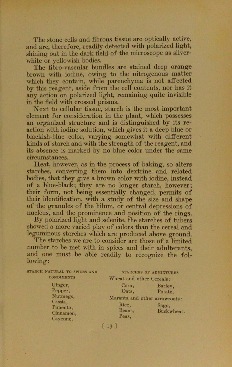 The stone cells and fibrous tissue are optically active, and are, therefore, readily detected with polarized light, shining out in the dark field of the microscope as silver- white or yellowish bodies. The fibro-vascular bundles are stained deep orange brown with iodine, owing to the nitrogenous matter which they contain, while parenchyma is not affected by this reagent, aside from the cell contents, nor has it any action on polarized light, remaining quite invisible in the field with crossed prisms. Next to cellular tissue, starch is the most important element for consideration in the plant, which possesses an organized structure and is distinguished by its re- action with iodine solution, which gives it a deep blue or blackish-blue color, varying somewhat with different kinds of starch and with the strength of the reagent, and its absence is marked by no blue color under the same circumstances. Heat, however, as in the process of baking, so alters starches, converting them into dextrine and related bodies, that they give a brown color with iodine, instead of a blue-black; they are no longer starch, however; their form, not being essentially changed, permits of their identification, with a study of the size and shape of the granules of the hilum, or central depressions of nucleus, and the prominence and position of the rings. By polarized light and selenite, the starches of tubers showed a more varied play of colors than the cereal and leguminous starches which are produced above ground. The starches we are to consider are those of a limited number to be met with in spices and their adulterants, and one must be able readily to recognize the fol- lowing: STARCH NATURAL TO SPICES AND CONDIMENTS Ginger, Pepper, Nutmegs, Cassia, Pimento, Cinnamon, Cayenne. STARCHES OF ADMIXTURES Wheat and other Cereals: Com, Barley, Oats, Potato. Maranta and other arrowroots: Pice, Sago, Beans, Buckwheat. Peas,