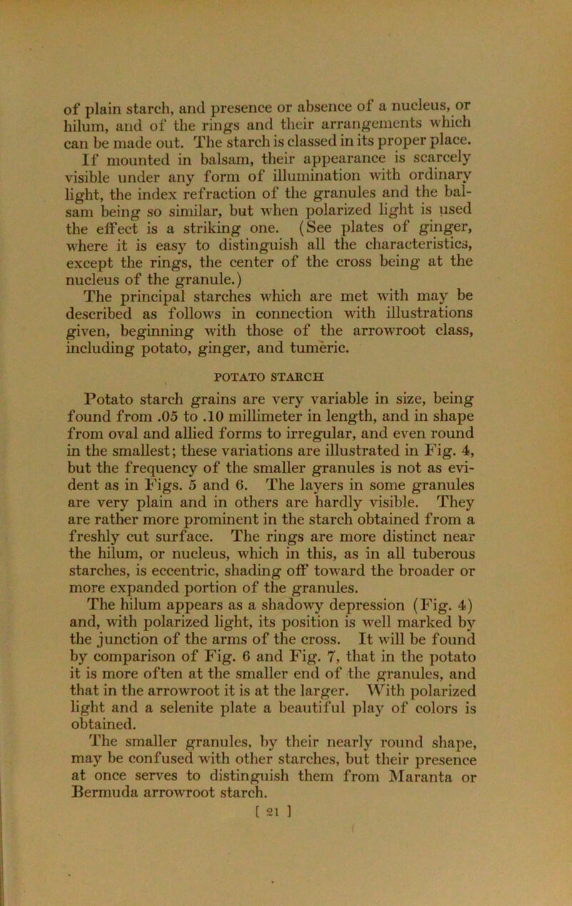 of plain starch, and presence or absence of a nucleus, or hilum, and of the rings and their arrangements which can be made out. The starch is classed in its proper place. If mounted in balsam, their appearance is scarcely visible under any form of illumination with ordinary light, the index refraction of the granules and the bal- sam being so similar, but when polarized light is used the effect is a striking one. (See plates of ginger, where it is easy to distinguish all the characteristics, except the rings, the center of the cross being at the nucleus of the granule.) The principal starches which are met with may be described as follows in connection with illustrations given, beginning with those of the arrowroot class, including potato, ginger, and tumeric. POTATO STARCH Potato starch grains are very variable in size, being found from .05 to .10 millimeter in length, and in shape from oval and allied forms to irregular, and even round in the smallest; these variations are illustrated in Fig. 4, but the frequency of the smaller granules is not as evi- dent as in Figs. 5 and 6. The layers in some granules are very plain and in others are hardly visible. They are rather more prominent in the starch obtained from a freshly cut surface. The rings are more distinct near the hilum, or nucleus, which in this, as in all tuberous starches, is eccentric, shading off toward the broader or more expanded portion of the granules. The hilum appears as a shadowy depression (Fig. 4) and, with polarized light, its position is well marked by the junction of the arms of the cross. It will be found by comparison of Fig. 6 and Fig. 7, that in the potato it is more often at the smaller end of the granules, and that in the arrowroot it is at the larger. With polarized light and a selenite plate a beautiful play of colors is obtained. The smaller granules, by their nearly round shape, may be confused with other starches, but their presence at once serves to distinguish them from Maranta or Bermuda arrowroot starch. [ 21 ] (