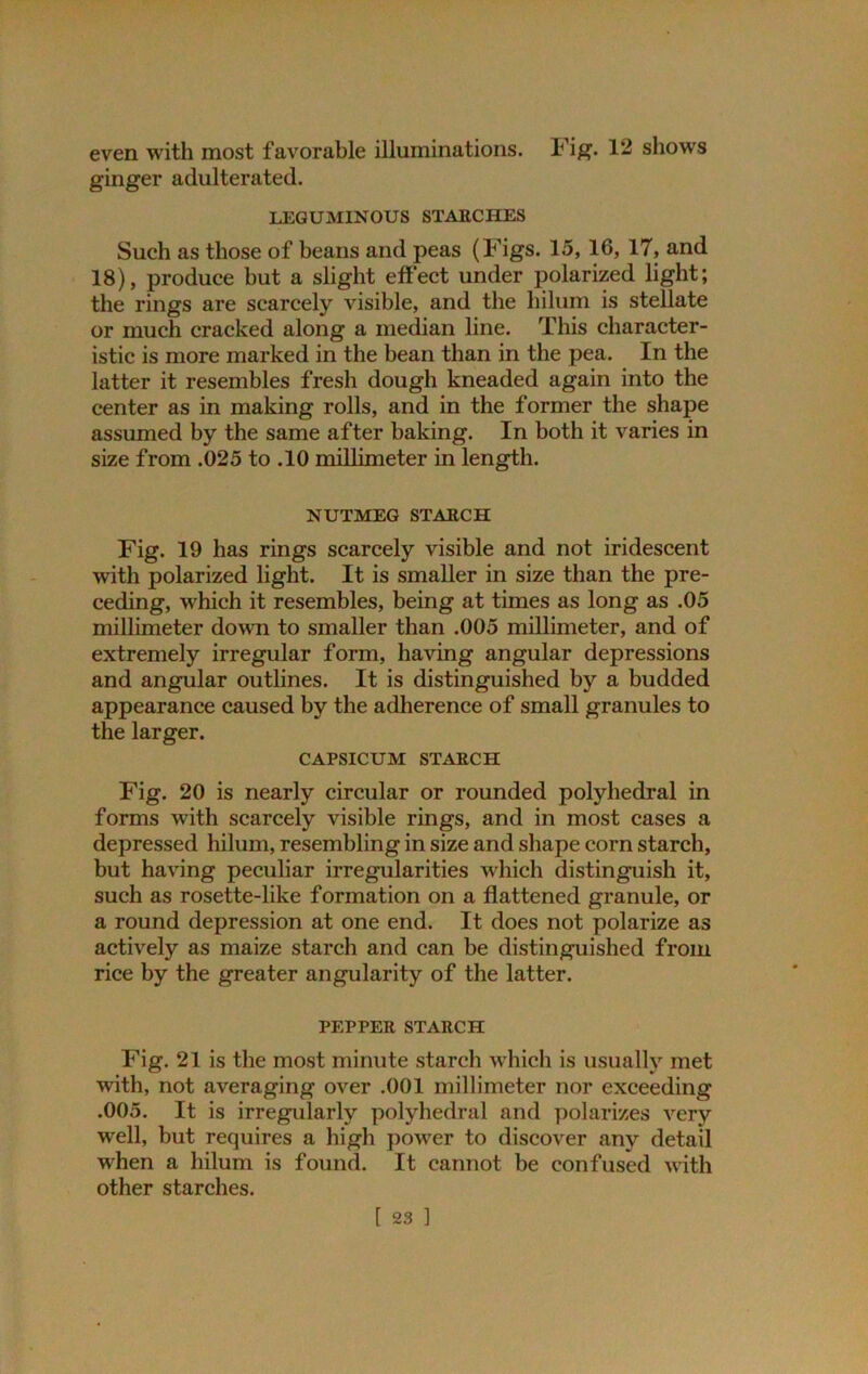 even with most favorable illuminations. Fig. 12 shows ginger adulterated. LEGUMINOUS STAECHES Such as those of beans and peas (Figs. 15,16, 17, and 18), produce but a slight effect under polarized light; the rings are scarcely visible, and the hilum is stellate or much cracked along a median line. This character- istic is more marked in the bean than in the pea. In the latter it resembles fresh dough kneaded again into the center as in making rolls, and in the former the shape assumed by the same after baking. In both it varies in size from .025 to .10 millimeter in length. NUTMEG STAECH Fig. 19 has rings scarcely visible and not iridescent with polarized light. It is smaller in size than the pre- ceding, which it resembles, being at times as long as .05 millimeter down to smaller than .005 millimeter, and of extremely irregular form, having angular depressions and angular outlines. It is distinguished by a budded appearance caused by the adherence of small granules to the larger. CAPSICUM STAECH Fig. 20 is nearly circular or rounded polyhedral in forms with scarcely visible rings, and in most cases a depressed hilum, resembling in size and shape corn starch, but having peculiar irregularities which distinguish it, such as rosette-like formation on a flattened granule, or a round depression at one end. It does not polarize as actively as maize starch and can be distinguished from rice by the greater angularity of the latter. PEPPEE STAECH Fig. 21 is the most minute starch which is usually met with, not averaging over .001 millimeter nor exceeding .005. It is irregularly polyhedral and polarizes very well, but requires a high powrer to discover any detail when a hilum is found. It cannot be confused with other starches.