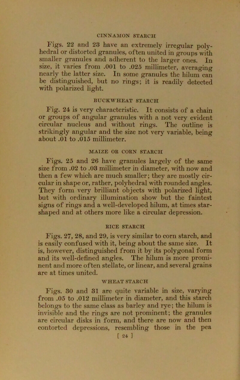 CINNAMON STARCH Figs. 22 and 23 have an extremely irregular poly- hedral or distorted granules, often united in groups with smaller granules and adherent to the larger ones. In size, it varies from .001 to .025 millimeter, averaging nearly the latter size. In some granules the hilum can be distinguished, but no rings; it is readily detected with polarized light. BUCKWHEAT STARCH Fig. 24 is very characteristic. It consists of a chain or groups of angular granules with a not very evident circular nucleus and without rings. The outline is strikingly angular and the size not very variable, being about .01 to .015 millimeter. MAIZE OR CORN STARCH Figs. 25 and 26 have granules largely of the same size from .02 to .03 millimeter in diameter, with now and then a few which are much smaller; they are mostly cir- cular in shape or, rather, polyhedral with rounded angles. They form very brilliant objects with polarized light, but with ordinary illumination show but the faintest signs of rings and a well-developed hilum, at times star- shaped and at others more like a circular depression. RICE STARCH Figs. 27, 28, and 29, is very similar to corn starch, and is easily confused with it, being about the same size. It is, however, distinguished from it by its polygonal form and its well-defined angles. The hilum is more promi- nent and more often stellate, or linear, and several grains are at times united. WHEAT STARCH Figs. 30 and 31 are quite variable in size, varying from .05 to .012 millimeter in diameter, and this starch belongs to the same class as barley and rye; the hilum is invisible and the rings are not prominent; the granules are circular disks in form, and there are now and then contorted depressions, resembling those in the pea