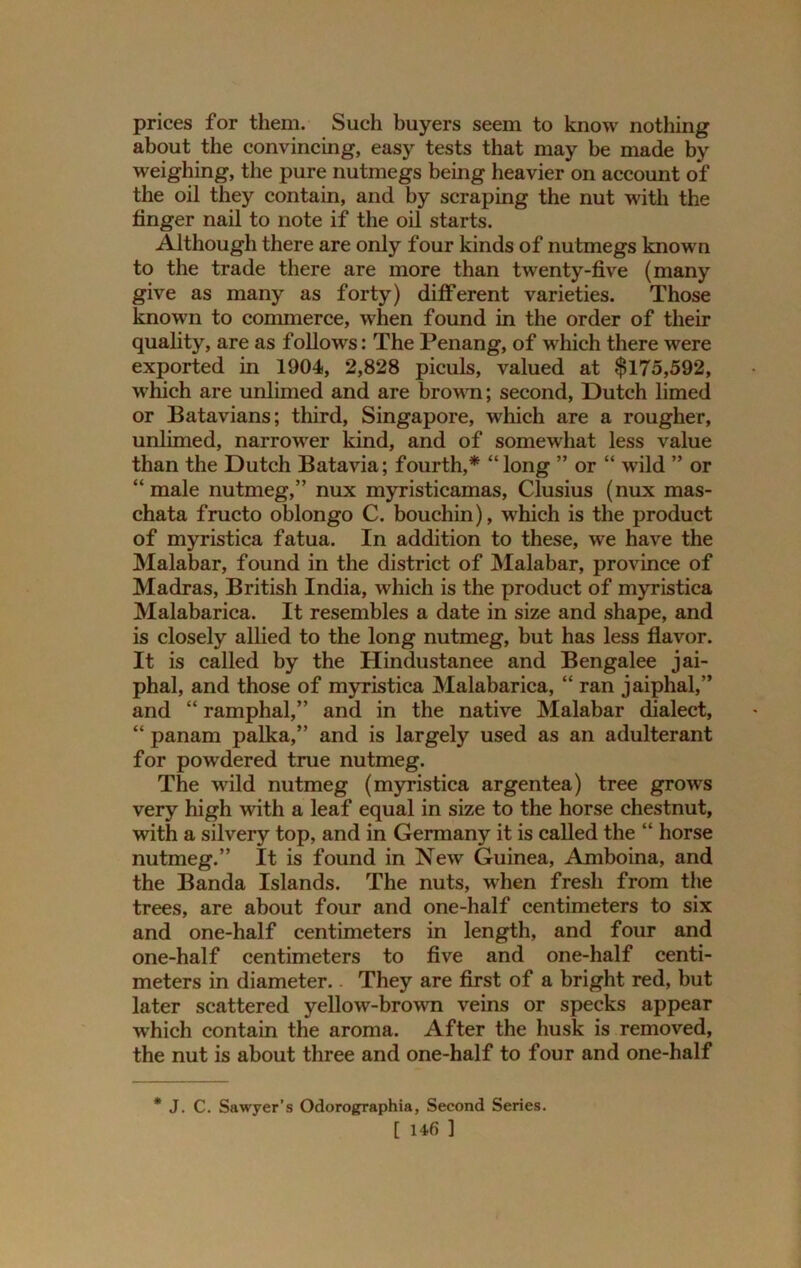 prices for them. Such buyers seem to know nothing about the convincing, easy tests that may be made by weighing, the pure nutmegs being heavier on account of the oil they contain, and by scraping the nut with the finger nail to note if the oil starts. Although there are only four kinds of nutmegs known to the trade there are more than twenty-five (many give as many as forty) different varieties. Those known to commerce, when found in the order of their quality, are as follows: The Penang, of which there were exported in 1904, 2,828 piculs, valued at $175,592, which are unlimed and are brown; second, Dutch limed or Batavians; third, Singapore, which are a rougher, unlimed, narrower kind, and of somewhat less value than the Dutch Batavia; fourth,* “long ” or “ wild ” or “ male nutmeg,” nux myristicamas, Clusius (nux mas- chata fructo oblongo C. bouchin), which is the product of myristica fatua. In addition to these, we have the Malabar, found in the district of Malabar, province of Madras, British India, which is the product of myristica Malabarica. It resembles a date in size and shape, and is closely allied to the long nutmeg, but has less flavor. It is called by the Hindustanee and Bengalee jai- phal, and those of myristica Malabarica, “ ran jaiphal,” and “ ramphal,” and in the native Malabar dialect, “ panam palka,” and is largely used as an adulterant for powdered true nutmeg. The wild nutmeg (myristica argentea) tree grows very high with a leaf equal in size to the horse chestnut, with a silvery top, and in Germany it is called the “ horse nutmeg.” It is found in New Guinea, Amboina, and the Banda Islands. The nuts, when fresh from the trees, are about four and one-half centimeters to six and one-half centimeters in length, and four and one-half centimeters to five and one-half centi- meters in diameter.. They are first of a bright red, but later scattered yellow-brown veins or specks appear which contain the aroma. After the husk is removed, the nut is about three and one-half to four and one-half * J. C. Sawyer’s Odorographia, Second Series.