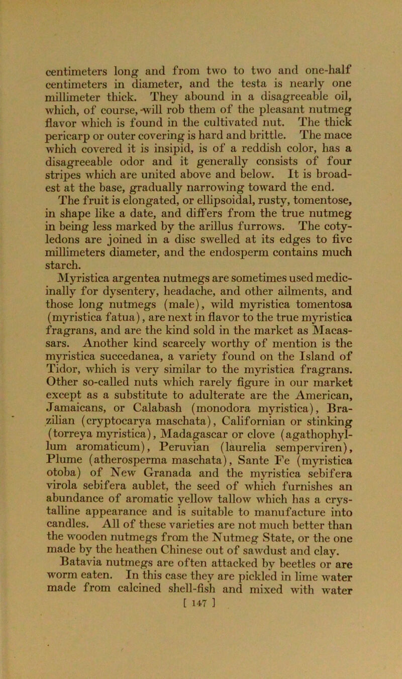 centimeters long and from two to two and one-half centimeters in diameter, and the testa is nearly one millimeter thick. They abound in a disagreeable oil, which, of course, -will rob them of the pleasant nutmeg flavor which is found in the cultivated nut. The thick pericarp or outer covering is hard and brittle. The mace which covered it is insipid, is of a reddish color, has a disagreeable odor and it generally consists of four stripes which are united above and below. It is broad- est at the base, gradually narrowing toward the end. The fruit is elongated, or ellipsoidal, rusty, tomentose, in shape like a date, and differs from the true nutmeg in being less marked by the arillus furrows. The coty- ledons are joined in a disc swelled at its edges to five millimeters diameter, and the endosperm contains much starch. Myristica argentea nutmegs are sometimes used medic- inally for dysentery, headache, and other ailments, and those long nutmegs (male), wild myristica tomentosa (myristica fatua), are next in flavor to the true myristica fragrans, and are the kind sold in the market as Macas- sars. Another kind scarcely worthy of mention is the myristica succedanea, a variety found on the Island of Tidor, which is very similar to the myristica fragrans. Other so-called nuts which rarely figure in our market except as a substitute to adulterate are the American, Jamaicans, or Calabash (monodora myristica), Bra- zilian (cryptocarya maschata), Californian or stinking (torreya myristica), Madagascar or clove (agathophyl- lum aromaticum), Peruvian (laurelia semperviren), Plume (atherosperma maschata), Sante Fe (myristica otoba) of New Granada and the myristica sebifera virola sebifera aublet, the seed of which furnishes an abundance of aromatic yellow tallow which has a crys- talline appearance and is suitable to manufacture into candles. All of these varieties are not much better than the wooden nutmegs from the Nutmeg State, or the one made by the heathen Chinese out of sawdust and clay. Batavia nutmegs are often attacked by beetles or are worm eaten. In this case they are pickled in lime water made from calcined shell-fish and mixed with water