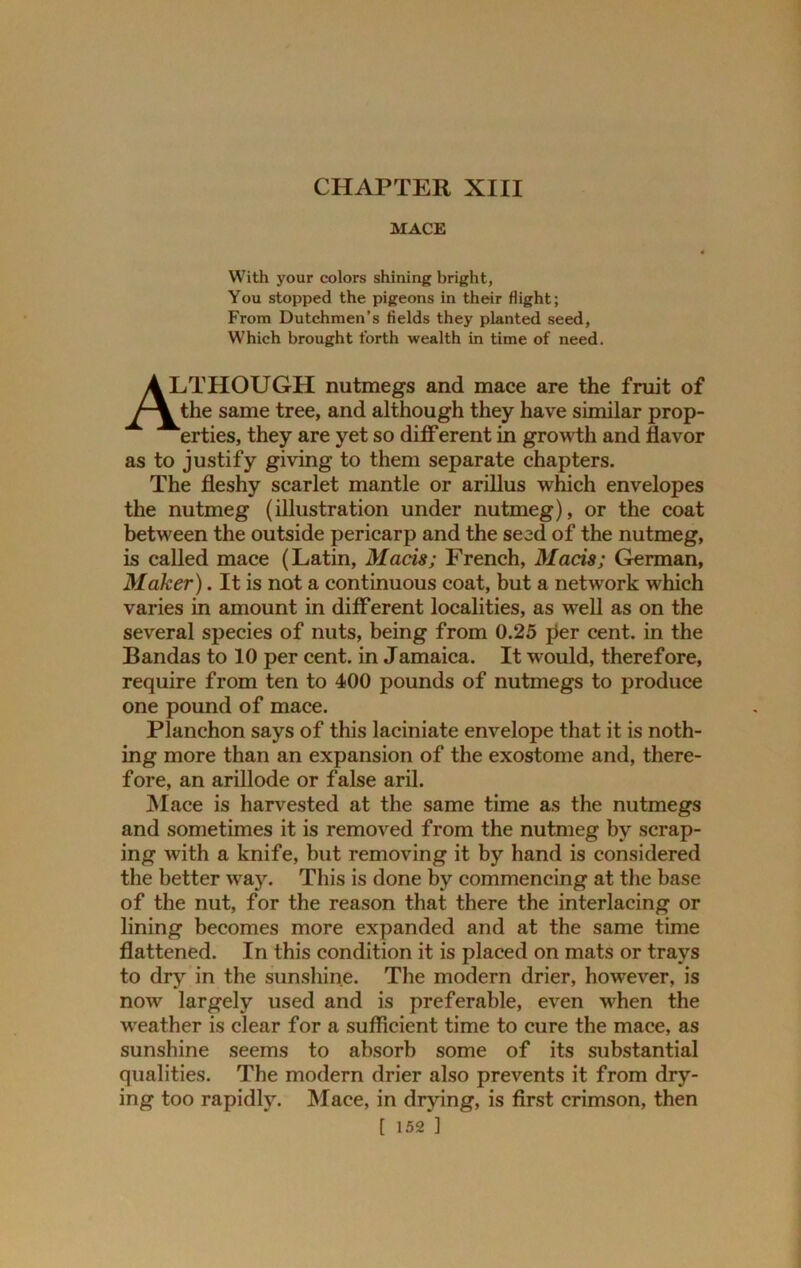CHAPTER XIII MACE With your colors shining bright, You stopped the pigeons in their flight; From Dutchmen’s fields they planted seed. Which brought forth wealth in time of need. A LTHOUGH nutmegs and mace are the fruit of the same tree, and although they have similar prop- erties, they are yet so diff erent in growth and flavor as to justify giving to them separate chapters. The fleshy scarlet mantle or arillus which envelopes the nutmeg (illustration under nutmeg), or the coat between the outside pericarp and the seed of the nutmeg, is called mace (Latin, Mads; French, Mads; German, Maker). It is not a continuous coat, but a network which varies in amount in different localities, as well as on the several species of nuts, being from 0.25 per cent, in the Bandas to 10 per cent, in Jamaica. It would, therefore, require from ten to 400 pounds of nutmegs to produce one pound of mace. Planchon says of this laciniate envelope that it is noth- ing more than an expansion of the exostome and, there- fore, an arillode or false aril. Mace is harvested at the same time as the nutmegs and sometimes it is removed from the nutmeg by scrap- ing with a knife, but removing it by hand is considered the better way. This is done by commencing at the base of the nut, for the reason that there the interlacing or lining becomes more expanded and at the same time flattened. In this condition it is placed on mats or travs to dry in the sunshine. The modern drier, however, is now largely used and is preferable, even when the weather is clear for a sufficient time to cure the mace, as sunshine seems to absorb some of its substantial qualities. The modern drier also prevents it from dry- ing too rapidly. Mace, in drying, is first crimson, then
