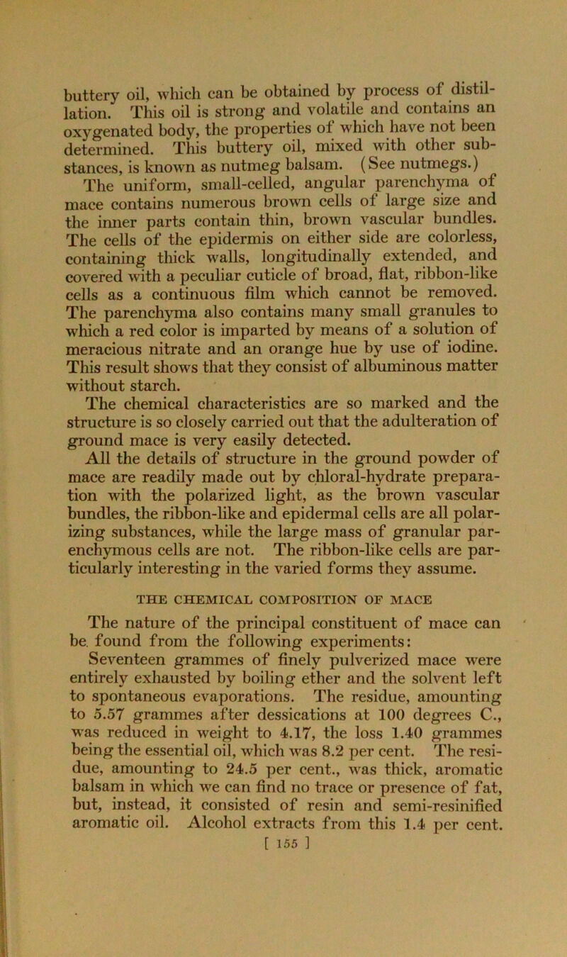 buttery oil, which can be obtained by process ol distil- lation. This oil is strong and volatile and contains an oxygenated body, the properties of which have not been determined. This buttery oil, mixed with other sub- stances, is known as nutmeg balsam. (See nutmegs.) The uniform, small-celled, angular parenchyma of mace contains numerous brown cells of large size and the inner parts contain thin, brown vascular bundles. The cells of the epidermis on either side are colorless, containing thick walls, longitudinally extended, and covered with a peculiar cuticle of broad, flat, ribbon-like cells as a continuous film which cannot be removed. The parenchyma also contains many small granules to which a red color is imparted by means of a solution of meracious nitrate and an orange hue by use of iodine. This result shows that they consist of albuminous matter without starch. The chemical characteristics are so marked and the structure is so closely carried out that the adulteration of ground mace is very easily detected. All the details of structure in the ground powder of mace are readily made out by chloral-hydrate prepara- tion with the polarized light, as the brown vascular bundles, the ribbon-like and epidermal cells are all polar- izing substances, while the large mass of granular par- enchymous cells are not. The ribbon-like cells are par- ticularly interesting in the varied forms they assume. THE CHEMICAL COMPOSITION OF MACE The nature of the principal constituent of mace can be. found from the following experiments: Seventeen grammes of finely pulverized mace were entirely exhausted by boiling ether and the solvent left to spontaneous evaporations. The residue, amounting to 5.57 grammes after dessications at 100 degrees C., was reduced in weight to 4.17, the loss 1.40 grammes being the essential oil, which was 8.2 per cent. The resi- due, amounting to 24.5 per cent., was thick, aromatic balsam in which we can find no trace or presence of fat, but, instead, it consisted of resin and semi-resinified aromatic oil. Alcohol extracts from this 1.4 per cent.