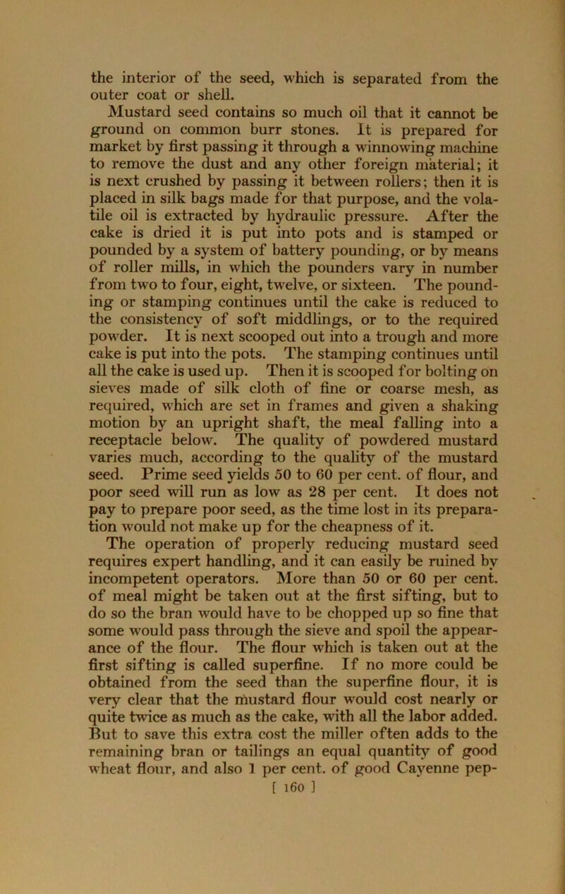 the interior of the seed, which is separated from the outer coat or shell. Mustard seed contains so much oil that it cannot be ground on common burr stones. It is prepared for market by first passing it through a winnowing machine to remove the dust and any other foreign material; it is next crushed by passing it between rollers; then it is placed in silk bags made for that purpose, and the vola- tile oil is extracted by hydraulic pressure. After the cake is dried it is put into pots and is stamped or pounded by a system of battery pounding, or by means of roller mills, in which the pounders vary in number from two to four, eight, twelve, or sixteen. The pound- ing or stamping continues until the cake is reduced to the consistency of soft middlings, or to the required powder. It is next scooped out into a trough and more cake is put into the pots. The stamping continues until all the cake is used up. Then it is scooped for bolting on sieves made of silk cloth of fine or coarse mesh, as required, which are set in frames and given a shaking motion by an upright shaft, the meal falling into a receptacle below. The quality of powdered mustard varies much, according to the quality of the mustard seed. Prime seed yields 50 to 60 per cent, of flour, and poor seed will run as low as 28 per cent. It does not pay to prepare poor seed, as the time lost in its prepara- tion would not make up for the cheapness of it. The operation of properly reducing mustard seed requires expert handling, and it can easily be ruined by incompetent operators. More than 50 or 60 per cent, of meal might be taken out at the first sifting, but to do so the bran would have to be chopped up so fine that some would pass through the sieve and spoil the appear- ance of the flour. The flour which is taken out at the first sifting is called superfine. If no more could be obtained from the seed than the superfine flour, it is very clear that the mustard flour would cost nearly or quite twice as much as the cake, with all the labor added. But to save this extra cost the miller often adds to the remaining bran or tailings an equal quantity of good wheat flour, and also 1 per cent, of good Cayenne pep-