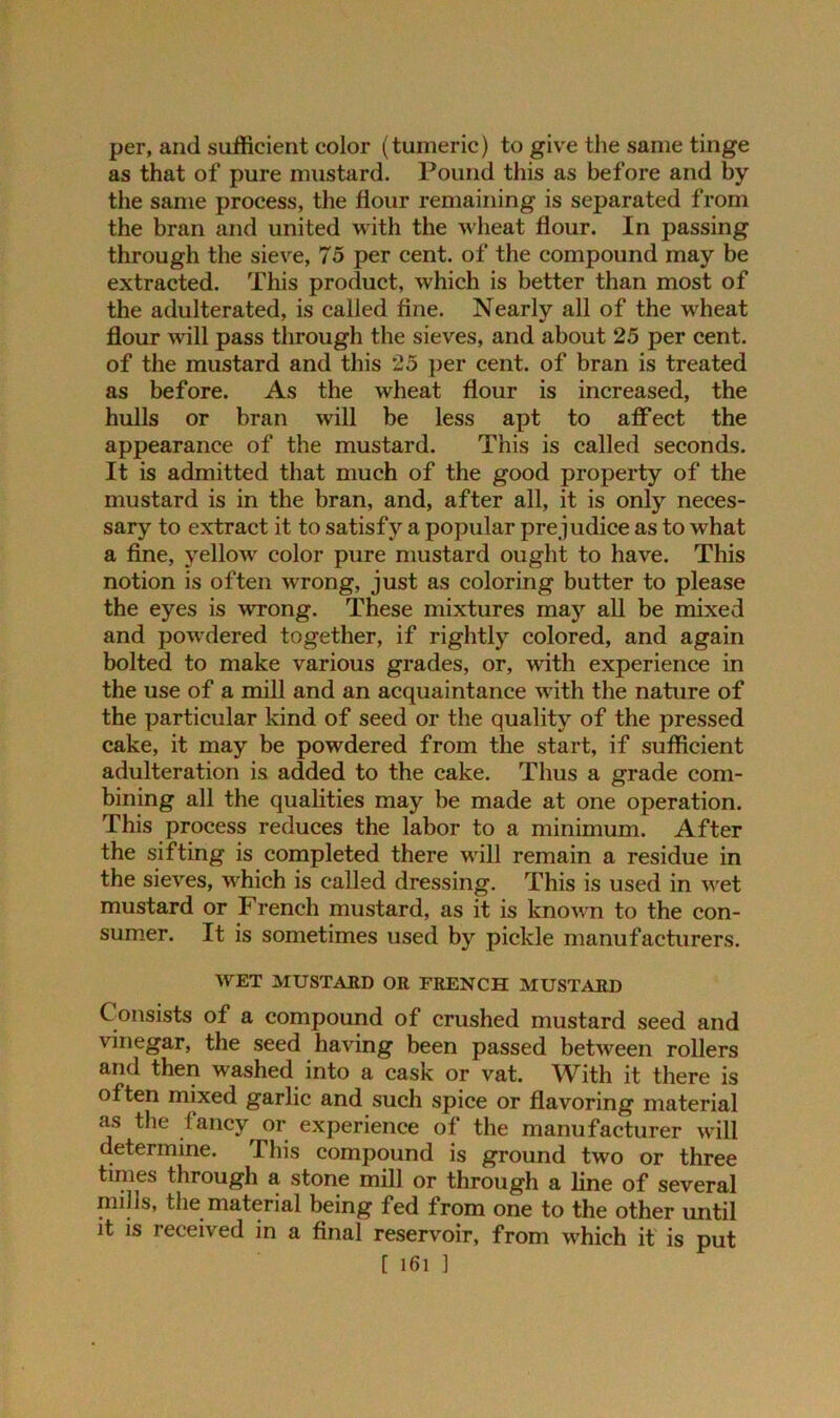 per, and sufficient color (tumeric) to give the same tinge as that of pure mustard. Pound this as before and by the same process, the flour remaining is separated from the bran and united with the wheat flour. In passing through the sieve, 75 per cent, of the compound may be extracted. This product, which is better than most of the adulterated, is called fine. Nearly all of the wheat flour will pass through the sieves, and about 25 per cent, of the mustard and this 25 per cent, of bran is treated as before. As the wheat flour is increased, the hulls or bran will be less apt to affect the appearance of the mustard. This is called seconds. It is admitted that much of the good property of the mustard is in the bran, and, after all, it is only neces- sary to extract it to satisfy a popular prejudice as to what a fine, yellow color pure mustard ought to have. This notion is often wrong, just as coloring butter to please the eyes is wrong. These mixtures may all be mixed and powdered together, if rightly colored, and again bolted to make various grades, or, with experience in the use of a mill and an acquaintance with the nature of the particular kind of seed or the quality of the pressed cake, it may be powdered from the start, if sufficient adulteration is added to the cake. Thus a grade com- bining all the qualities may be made at one operation. This process reduces the labor to a minimum. After the sifting is completed there will remain a residue in the sieves, which is called dressing. This is used in wet mustard or French mustard, as it is known to the con- sumer. It is sometimes used by pickle manufacturers. WET MUSTARD OR FRENCH MUSTARD Consists of a compound of crushed mustard seed and vinegar, the seed having been passed between rollers and then washed into a cask or vat. With it there is often mixed garlic and such spice or flavoring material as the fancy or experience of the manufacturer will determine. This compound is ground two or three times through a stone mill or through a line of several nulls, the material being fed from one to the other until it is received in a final reservoir, from which it is put