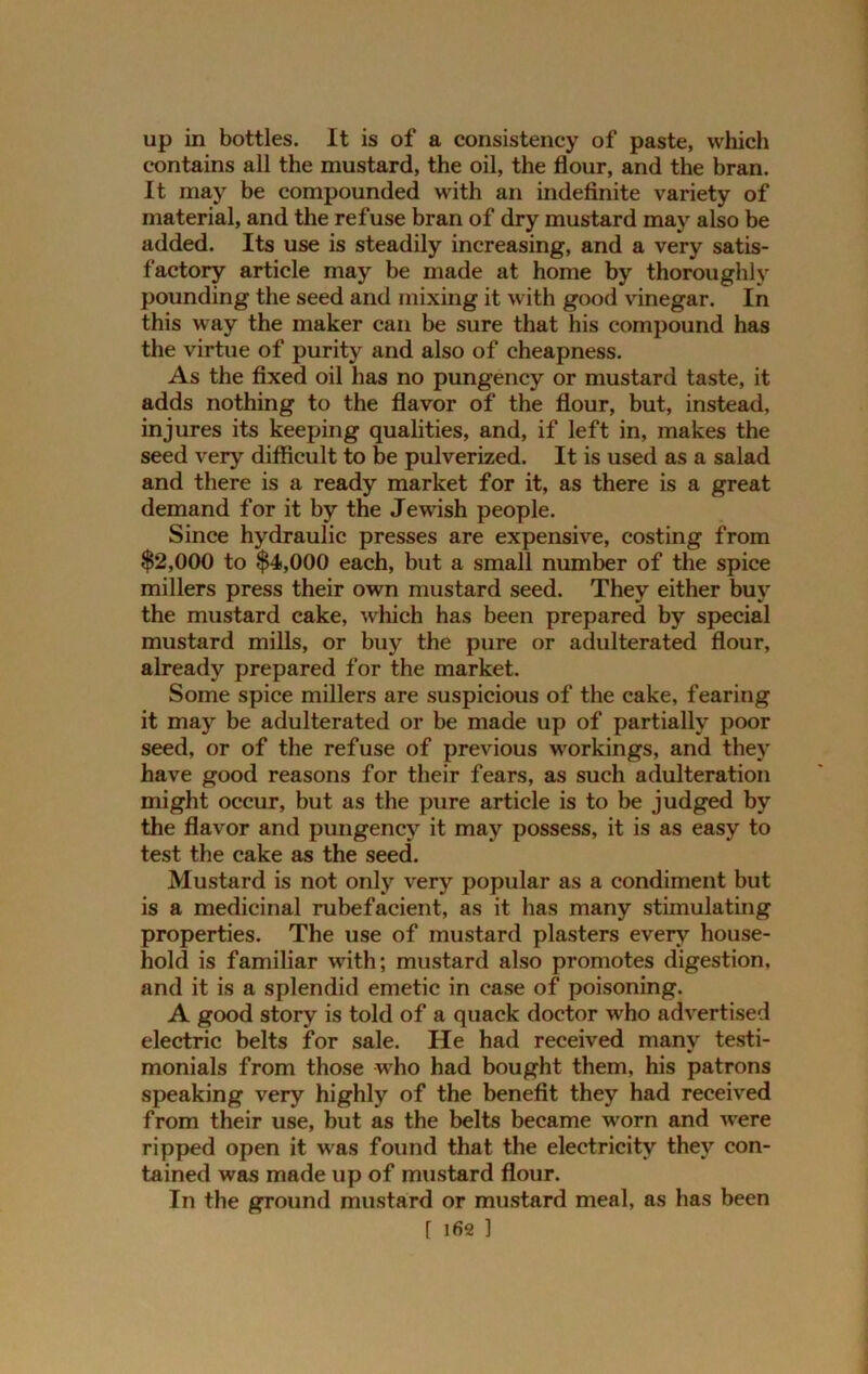 up in bottles. It is of a consistency of paste, which contains all the mustard, the oil, the flour, and the bran. It may be compounded with an indefinite variety of material, and the refuse bran of dry mustard may also be added. Its use is steadily increasing, and a very satis- factory article may be made at home by thoroughly pounding the seed and mixing it with good vinegar. In this way the maker can be sure that his compound has the virtue of purity and also of cheapness. As the fixed oil has no pungency or mustard taste, it adds nothing to the flavor of the flour, but, instead, injures its keeping qualities, and, if left in, makes the seed very difficult to be pulverized. It is used as a salad and there is a ready market for it, as there is a great demand for it by the Jewish people. Since hydraulic presses are expensive, costing from $2,000 to $4,000 each, but a small number of the spice millers press their own mustard seed. They either buy the mustard cake, which has been prepared by special mustard mills, or buy the pure or adulterated flour, already prepared for the market. Some spice millers are suspicious of the cake, fearing it may be adulterated or be made up of partially poor seed, or of the refuse of previous workings, and they have good reasons for their fears, as such adulteration might occur, but as the pure article is to be judged by the flavor and pungency it may possess, it is as easy to test the cake as the seed. Mustard is not only very popular as a condiment but is a medicinal rubefacient, as it has many stimulating properties. The use of mustard plasters every house- hold is familiar with; mustard also promotes digestion, and it is a splendid emetic in case of poisoning. A good story is told of a quack doctor who advertised electric belts for sale. He had received many testi- monials from those who had bought them, his patrons speaking very highly of the benefit they had received from their use, but as the belts became worn and were ripped open it was found that the electricity they con- tained was made up of mustard flour. In the ground mustard or mustard meal, as has been