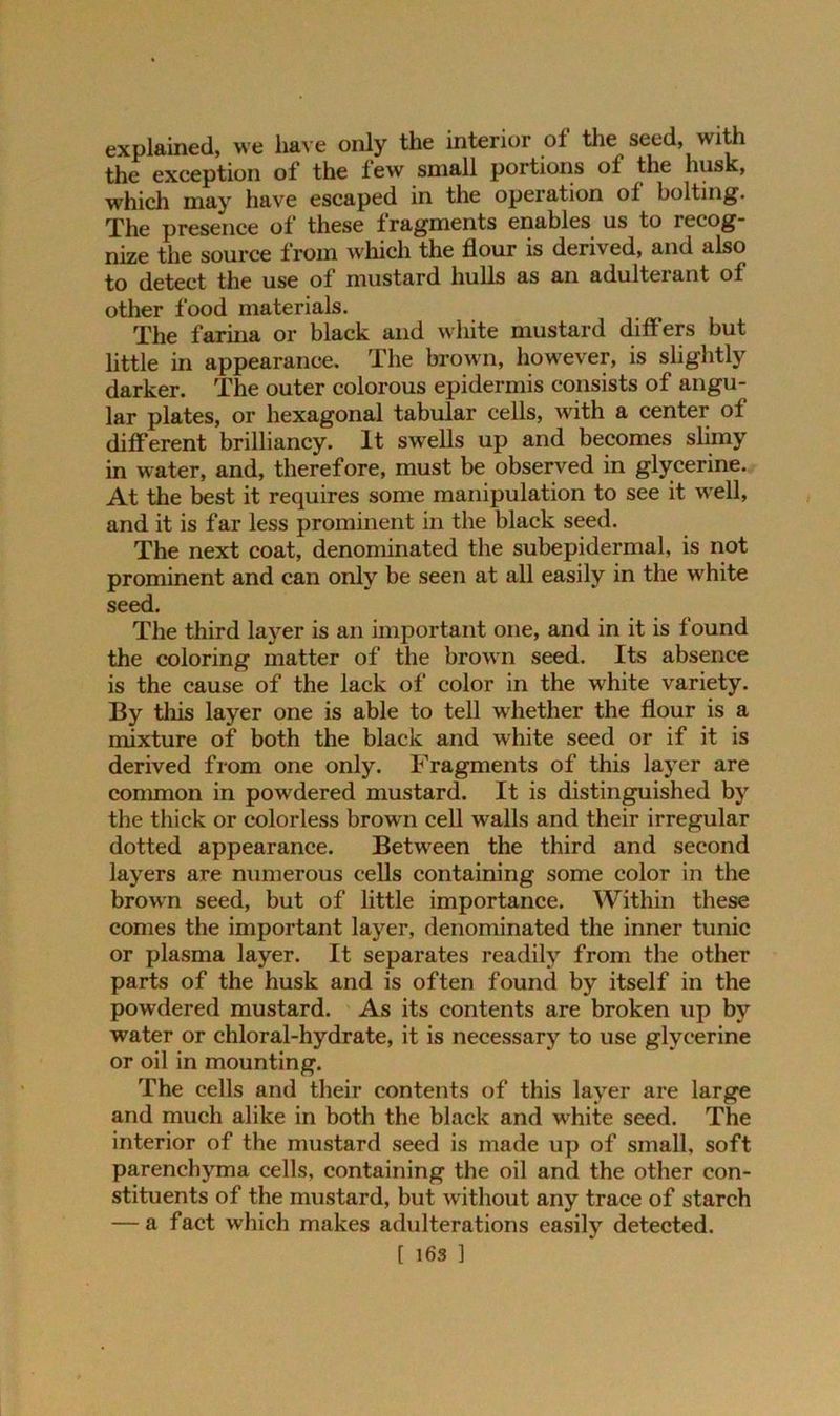 explained, we have only the interior of the seed, with the exeeption of the lew small portions ol the husk, which may have escaped in the operation ol bolting. The presence of these fragments enables us to recog- nize the source from which the flour is derived, and also to detect the use of mustard hulls as an adulteiant of other food materials. The farina or black and white mustard differs but little in appearance. The brown, however, is slightly darker. The outer colorous epidermis consists of angu- lar plates, or hexagonal tabular cells, with a center of different brilliancy. It swells up and becomes slimy in water, and, therefore, must be observed in glycerine. At the best it requires some manipulation to see it well, and it is far less prominent in the black seed. The next coat, denominated the subepidermal, is not prominent and can only be seen at all easily in the white seed. The third layer is an important one, and in it is found the coloring matter of the brown seed. Its absence is the cause of the lack of color in the white variety. By this layer one is able to tell whether the flour is a mixture of both the black and white seed or if it is derived from one only. Fragments of this layer are common in powdered mustard. It is distinguished by the thick or colorless brown cell walls and their irregular dotted appearance. Between the third and second layers are numerous cells containing some color in the brown seed, but of little importance. Within these comes the important layer, denominated the inner tunic or plasma layer. It separates readily from the other parts of the husk and is often found by itself in the powdered mustard. As its contents are broken up by water or chloral-hydrate, it is necessary to use glycerine or oil in mounting. The cells and their contents of this layer are large and much alike in both the black and w’hite seed. The interior of the mustard seed is made up of small, soft parenchyma cells, containing the oil and the other con- stituents of the mustard, but without any trace of starch — a fact which makes adulterations easily detected.