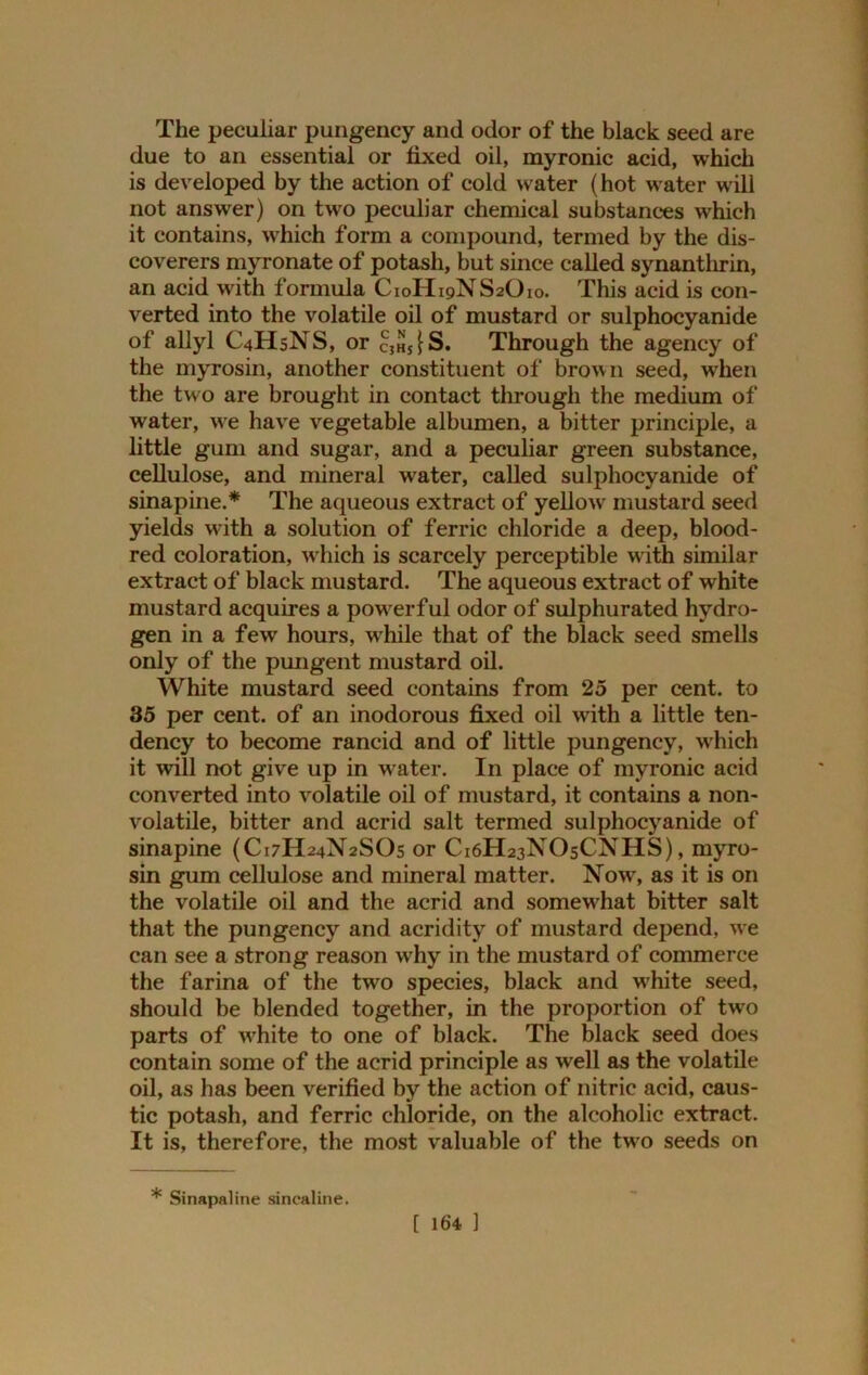 The peculiar pungency and odor of the black seed are due to an essential or fixed oil, myronic acid, which is developed by the action of cold water (hot water will not answer) on two peculiar chemical substances which it contains, which form a compound, termed by the dis- coverers myronate of potash, but since called synanthrin, an acid with formula C10II19NS2O10. This acid is con- verted into the volatile oil of mustard or sulphocyanide of allyl C4HSNS, or c}HSfS. Through the agency of the myrosin, another constituent of brown seed, when the two are brought in contact through the medium of water, we have vegetable albumen, a bitter principle, a little gum and sugar, and a peculiar green substance, cellulose, and mineral water, called sulphocyanide of sinapine.* The aqueous extract of yellow mustard seed yields with a solution of ferric chloride a deep, blood- red coloration, which is scarcely perceptible w ith similar extract of black mustard. The aqueous extract of white mustard acquires a powrerful odor of sulphurated hydro- gen in a few hours, while that of the black seed smells only of the pungent mustard oil. White mustard seed contains from 25 per cent, to 35 per cent, of an inodorous fixed oil with a little ten- dency to become rancid and of little pungency, which it will not give up in water. In place of myronic acid converted into volatile oil of mustard, it contains a non- volatile, bitter and acrid salt termed sulphocyanide of sinapine (C17H24N2SO5 or C16H23NO5CNHS), myro- sin gum cellulose and mineral matter. Now, as it is on the volatile oil and the acrid and somewhat bitter salt that the pungency and acridity of mustard depend, we can see a strong reason wrhy in the mustard of commerce the farina of the twro species, black and wrhite seed, should be blended together, in the proportion of two parts of w7hite to one of black. The black seed does contain some of the acrid principle as well as the volatile oil, as has been verified by the action of nitric acid, caus- tic potash, and ferric chloride, on the alcoholic extract. It is, therefore, the most valuable of the two seeds on * Sinapaline sincaline.