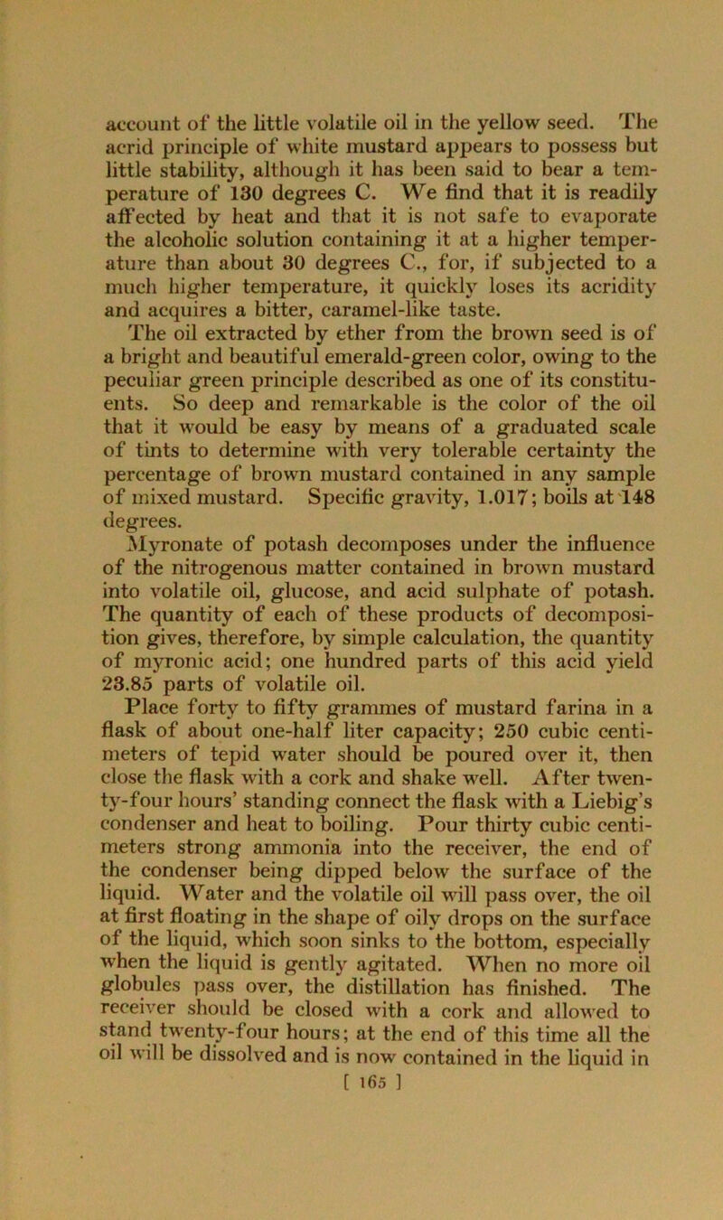 account of the little volatile oil in the yellow seed. The acrid principle of white mustard appears to possess but little stability, although it has been said to bear a tem- perature of 130 degrees C. We find that it is readily atfected by heat and that it is not safe to evaporate the alcoholic solution containing it at a higher temper- ature than about 30 degrees C., for, if subjected to a much higher temperature, it quickly loses its acridity and acquires a bitter, caramel-like taste. The oil extracted by ether from the brown seed is of a bright and beautiful emerald-green color, owing to the peculiar green principle described as one of its constitu- ents. So deep and remarkable is the color of the oil that it would be easy by means of a graduated scale of tints to determine with very tolerable certainty the percentage of brown mustard contained in any sample of mixed mustard. Specific gravity, 1.017; boils at 148 degrees. Myronate of potash decomposes under the influence of the nitrogenous matter contained in brown mustard into volatile oil, glucose, and acid sulphate of potash. The quantity of each of these products of decomposi- tion gives, therefore, by simple calculation, the quantity of myronic acid; one hundred parts of this acid yield 23.85 parts of volatile oil. Place forty to fifty grammes of mustard farina in a flask of about one-half liter capacity; 250 cubic centi- meters of tepid water should be poured over it, then close the flask with a cork and shake well. After twen- ty-four hours’ standing connect the flask with a Liebig’s condenser and heat to boiling. Pour thirty cubic centi- meters strong ammonia into the receiver, the end of the condenser being dipped below the surface of the liquid. Water and the volatile oil will pass over, the oil at first floating in the shape of oily drops on the surface of the liquid, which soon sinks to the bottom, especially when the liquid is gently agitated. When no more oil globules pass over, the distillation has finished. The receiver should be closed with a cork and allowed to stand twenty-four hours; at the end of this time all the oil will be dissolved and is now contained in the liquid in