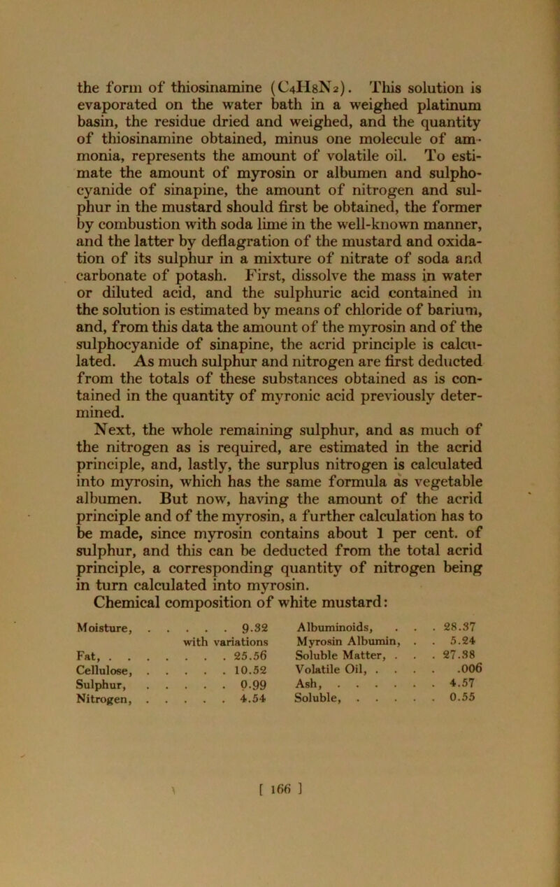 the form of thiosinamine (C4H8N2). This solution is evaporated on the water bath in a weighed platinum basin, the residue dried and weighed, and the quantity of thiosinamine obtained, minus one molecule of am- monia, represents the amount of volatile oil. To esti- mate the amount of myrosin or albumen and sulpho- cyanide of sinapine, the amount of nitrogen and sul- phur in the mustard should first be obtained, the former by combustion with soda lime in the well-known manner, and the latter by deflagration of the mustard and oxida- tion of its sulphur in a mixture of nitrate of soda and carbonate of potash. First, dissolve the mass in water or diluted acid, and the sulphuric acid contained in the solution is estimated by means of chloride of barium, and, from this data the amount of the myrosin and of the sulphocyanide of sinapine, the acrid principle is calcu- lated. As much sulphur and nitrogen are first deducted from the totals of these substances obtained as is con- tained in the quantity of myronic acid previously deter- mined. Next, the whole remaining sulphur, and as much of the nitrogen as is required, are estimated in the acrid principle, and, lastly, the surplus nitrogen is calculated into myrosin, which has the same formula as vegetable albumen. But now, having the amount of the acrid principle and of the myrosin, a further calculation has to be made, since myrosin contains about 1 per cent, of sulphur, and this can be deducted from the total acrid principle, a corresponding quantity of nitrogen being in turn calculated into myrosin. Chemical composition of white mustard: Moisture, 9-32 Albuminoids, . . . 28.37 with variations Myrosin Albumin, . . 5.24 Fat, 25.56 Soluble Matter, . . .27.38 Cellulose, 10.52 Volatile Oil, 006 Sulphur, P-99 Ash, 4.57 Nitrogen, 4.54 Soluble, 0.55