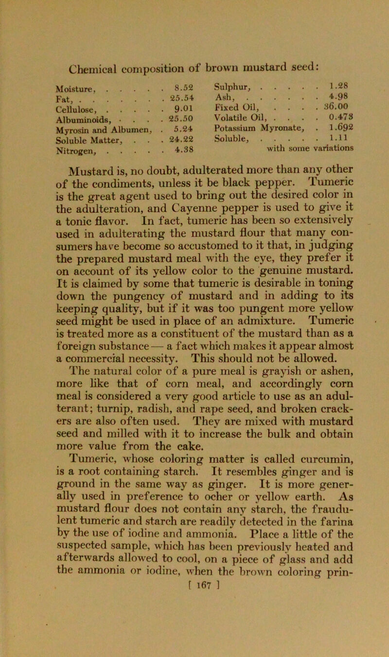 Chemical composition of brown mustard seed: Moisture, .... . 8.52 Sulphur, .... . 1.28 Fat, . 25.54 Ash, . 4.98 Cellulose, .... . 9-01 Fixed Oil, . 36.00 Albuminoids, • . 25.50 Volatile Oil, . . 0.473 Myrosin and Albumen, . 5.24 Potassium Myronate, . 1.692 Soluble Matter, . 24.22 Soluble, .... . 1.11 Nitrogen, .... . 4.38 with some variations Mustard is, no doubt, adulterated more than any other of the condiments, unless it be black pepper. Tumeric is the great agent used to bring out the desired color in the adulteration, and Cayenne pepper is used to give it a tonic flavor. In fact, tumeric has been so extensively used in adulterating the mustard flour that many con- sumers have become so accustomed to it that, in judging the prepared mustard meal with the eye, they prefer it on account of its yellow color to the genuine mustard. It is claimed by some that tumeric is desirable in toning down the pungency of mustard and in adding to its keeping quality, but if it was too pungent more yellow seed might be used in place of an admixture. Tumeric is treated more as a constituent of the mustard than as a foreign substance— a fact which makes it appear almost a commercial necessity. This should not be allowed. The natural color of a pure meal is grayish or ashen, more like that of corn meal, and accordingly corn meal is considered a very good article to use as an adul- terant; turnip, radish, and rape seed, and broken crack- ers are also often used. They are mixed with mustard seed and milled with it to increase the bulk and obtain more value from the cake. Tumeric, whose coloring matter is called curcumin, is a root containing starch. It resembles ginger and is ground in the same way as ginger. It is more gener- ally used in preference to ocher or yellow earth. As mustard flour does not contain any starch, the fraudu- lent tumeric and starch are readily detected in the farina by the use of iodine and ammonia. Place a little of the suspected sample, which has been previously heated and afterwards allowed to cool, on a piece of glass and add the ammonia or iodine, when the brown coloring prin- r 1671