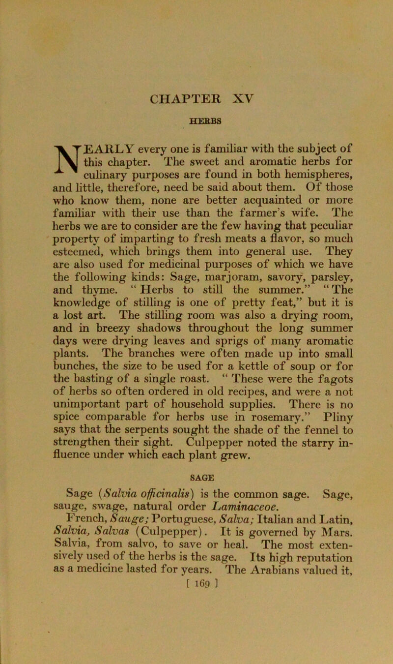 CHAPTER XV HERBS NEARLY every one is familiar with the subject of this chapter. The sweet and aromatic herbs for culinary purposes are found in both hemispheres, and little, therefore, need be said about them. Of those who know them, none are better acquainted or more familiar with their use than the farmer’s wife. The herbs we are to consider are the few having that peculiar property of imparting to fresh meats a flavor, so much esteemed, which brings them into general use. They are also used for medicinal purposes of which we have the following kinds: Sage, marjoram, savory, parsley, and thyme. “ Herbs to still the summer.” “ The knowledge of stilling is one of pretty feat,” but it is a lost art. The stilling room was also a drying room, and in breezy shadows throughout the long summer days were drying leaves and sprigs of many aromatic plants. The branches were often made up into small bunches, the size to be used for a kettle of soup or for the basting of a single roast. “ These were the fagots of herbs so often ordered in old recipes, and were a not unimportant part of household supplies. There is no spice comparable for herbs use in rosemary.” Pliny says that the serpents sought the shade of the fennel to strengthen their sight. Culpepper noted the starry in- fluence under which each plant grew. SAGE Sage (Salvia officinalis) is the common sage. Sage, sauge, swage, natural order Laminaceoe. French, Sauge; Portuguese, Salva; Italian and Latin, Salvia, Salvas (Culpepper). It is governed by Mars. Salvia, from salvo, to save or heal. The most exten- sively used of the herbs is the sage. Its high reputation as a medicine lasted for years. The Arabians valued it,
