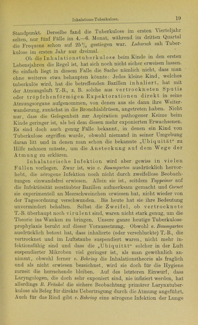 Standpunkt. Derselbe fand die Tuberkulose im ersten Vierteljahr selten, nur fünf Fälle im 4.-6. Monat, während im dritten Quartal die Frequenz schon auf 25% gestiegen war. Lubarsch sah Tuber- kulose im ersten Jahr nur dreimal. Ob die Inhalationstuberkulose beim Kinde in den ersten Lebensjahren die Regel ist, hat sich noch nicht sicher erweisen lassen. So einfach liegt in diesem Falle die Sache nämlich nicht, dass man ohne weiteres etwa behaupten könnte: Jedes kleine Kind, welches tuberkulös wird, hat die betreffenden Bazillen inhaliert, hat mit der Atmungsluft T.-B., z. B. solche aus vertrockneten Sputis oder tröpfchenförmigen Expektorationen direkt in seine Atmungsorgane aufgenommen, von denen aus sie dann ihre Weiter- wanderung, zunächst in die Bronchialdrüsen, angetreten haben. Nicht nur, dass die Gelegenheit zur Aspiration pathogener Keime beim Kinde geringer ist, als bei dem diesen mehr exponierten Erwachsenen. Es sind doch auch genug Fälle bekannt, in denen ein Kind von Tuberkulose ergriffen wurde, obwohl niemand in seiner Umgebung daran litt und in denen man schon die bekannte „Ubiquität“ zu Hilfe nehmen müsste, um die Ansteckung auf dem Wege der Atmung zu erklären. Inhalatorische Infektion wird aber gewiss in vielen Fällen vorliegen. Zwar ist, wie v. Baumgarten ausdrücklich hervor- hebt, die aerogene Infektion noch nicht durch zweifellose Beobach- tungen einwandsfrei erwiesen. Allein sie ist, seitdem Tappeiner auf die Infektiosität zerstäubter Bazillen aufmerksam gemacht und Gornet sie experimentell an Meerschweinchen erwiesen hat, nicht wieder von der Tagesordnung verschwunden. Bis heute hat sie ihre Bedeutung unvermindert behalten. Selbst die Zweifel, ob vertrocknete T.-B. überhaupt noch virulent sind, waren nicht stark genug, um die Theorie ins Wanken zu bringen. Unsere ganze heutige Tuberkulose- prophylaxis beruht auf dieser Voraussetzung. Obwohl v. Baumgarten ausdrücklich betont hat, dass inhalierte (oder verschluckte) T.-B., die vertrocknet und im Luftstaube suspendiert waren, nicht mehr in- fektionsfähig sind und dass die „Ubiquität“ solcher in der Luft suspendierter Mikroben viel geringer ist, als man gewöhnlich an- nimmt, obwohl ferner v. Behring die Inhalationstheorie als fraglich und als nicht erwiesen bezeichnet, wird sie doch für die Hygiene zurzeit die herrschende bleiben. Auf des letzteren Einwurf, dass Laryngologen, die doch sehr exponiert sind, nie infiziert werden, hat allerdings B. Frankel die sichere Beobachtung primärer Larynxtuber- kulose als Beleg für direkte Uebertragung durch die Atmung angeführt. Auch für das Rind gibt v. Behring eine aerogene Infektion der Lunge