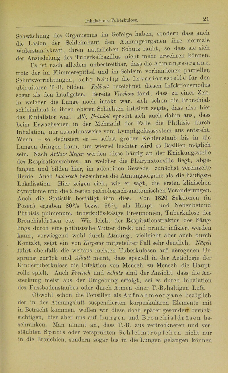 Schwächung des Organismus im Gefolge haben, sondern dass auch die Läsion der Schleimhaut den Atmungsorganen ihre normale Widerstandskraft, ihren natürlichen Schutz raubt, so dass sie sich der Ansiedelung des Tuberkelbazillus nicht mehr erwehren können. Es ist nach alledem unbestreitbar, dass die AtmungsOrgane, trotz der im Flimmerepithel und im Schleim vorhandenen partiellen Schutzvorrichtungen, sehr häufig die Invasionsstelle füi den ubiquitären T.-B. bilden. Ribbert bezeichnet diesen Infektionsmodus sogar als den häufigsten. Bereits Vircliow fand, dass zu einer Zeit, in welcher die Lunge noch intakt war, sich schon die Bronchial Schleimhaut in ihren oberen Schichten infiziert zeigte, dass also hier das Einfallstor war. Alb. Frcinkel spricht sich auch dahin aus, dass beim Erwachsenen in der Mehrzahl der Fälle die Phthisis durch Inhalation, nur ausnahmsweise vom Lymphgefässsystem aus entsteht. Wenn _ so deduziert er — selbst grober Kohlenstaub bis in die Lungen dringen kann, um wieviel leichter wird es Bazillen möglich sein. Nach Arthur Meyer werden diese häufig an der Knickungsstelle des Respirationsrohres, an welcher die Pharynxtonsille liegt, abge- fangen und bilden hier, im adenoiden Gewebe, zunächst vereinzelte Herde. Auch Lubarsch bezeichnet die Atmungsorgane als die häufigste Lokalisation. Hier zeigen sich, wie er sagt, die ersten klinischen Symptome und die ältesten pathologisch-anatomischen Veränderungen. Auch die Statistik bestätigt ihm dies. Von 1820 Sektionen (in Posen) ergaben 80% bezw. 96°/0 als Haupt- und Nebenbefund Phthisis pulmonum, tuberkulös-käsige Pneumonien, Tuberkulose der Bronchialdrüsen etc. Wie leicht der Respirationstraktus des Säug- lings durch eine phthisische Mutter direkt und primär infiziert werden kann, vorwiegend wohl durch Atmung, vielleicht aber auch durch Kontakt, zeigt ein von Klepetar mitgeteilter Fall sehr deutlich. Nägeli führt ebenfalls die weitaus meisten Tuberkulosen auf aerogenen Ur- sprung zurück und Albutt meint, dass speziell in der Aetiologie der Kindertuberkulose die Infektion von Mensch zu Mensch die Haupt- rolle spielt. Auch Preisich und Schütz sind der Ansicht, dass die An- steckung meist aus der Umgebung erfolgt, sei es durch Inhalation des Fussbodenstaubes oder durch Atmen einer T.-B.-haltigen Luft. Obwohl schon die Tonsillen als Aufnahmeorgane bezüglich der in der Atmungsluft suspendierten korpuskularen Elemente mit in Betracht kommen, wollen wir diese doch später gesondert berück- sichtigen, hier aber uns auf Lungen und Bronchialdrüsen be- schränken. Man nimmt an, dass T.-B. aus vertrockneten und ver- stäubten Sputis oder versprühten Schleimtröpfchen nicht nur in die Bronchien, sondern sogar bis in die Lungen gelangen können