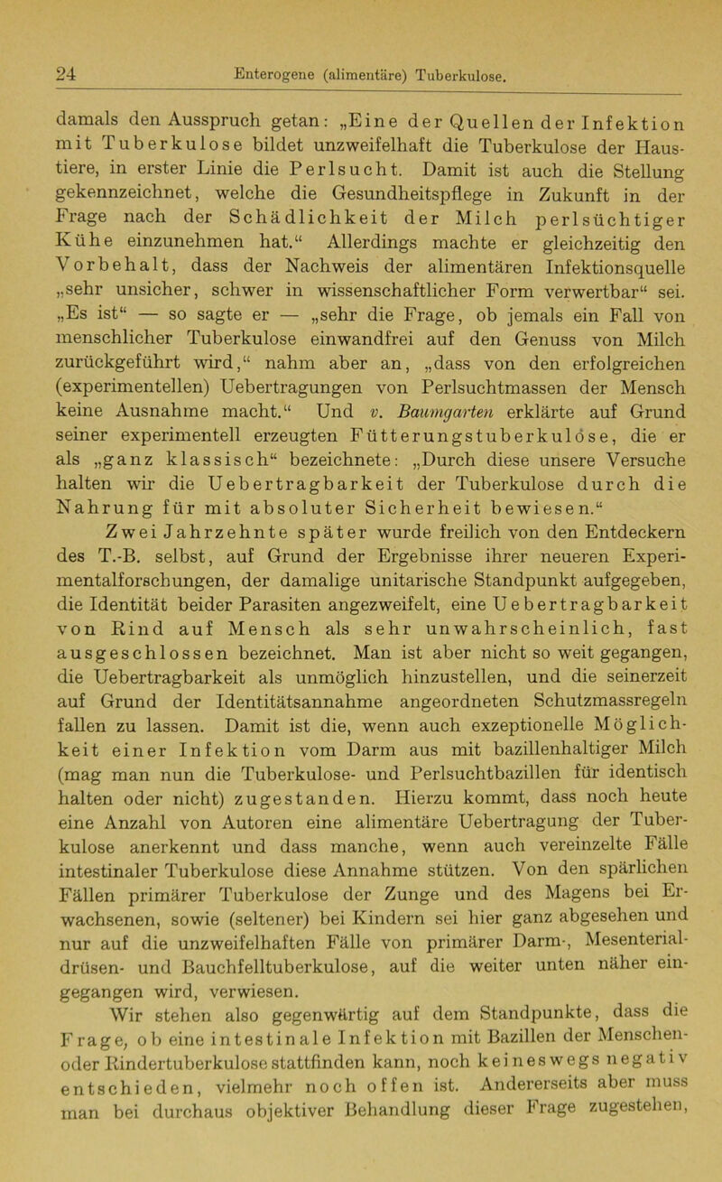 damals den Ausspruch getan: „Eine der Quellen der Infektion mit Tuberkulose bildet unzweifelhaft die Tuberkulose der Haus- tiere, in erster Linie die Perlsucht. Damit ist auch die Stellung gekennzeichnet, welche die Gesundheitspflege in Zukunft in der Irage nach der Schädlichkeit der Milch perlsüchtiger Kühe einzunehmen hat.“ Allerdings machte er gleichzeitig den Vorbehalt, dass der Nachweis der alimentären Infektionsquelle „sehr unsicher, schwer in wissenschaftlicher Form verwertbar“ sei. „Es ist“ — so sagte er — „sehr die Frage, ob jemals ein Fall von menschlicher Tuberkulose einwandfrei auf den Genuss von Milch zurückgeführt wird,“ nahm aber an, „dass von den erfolgreichen (experimentellen) Uebertragungen von Perlsuchtmassen der Mensch keine Ausnahme macht.“ Und v. Baumgarten erklärte auf Grund seiner experimentell erzeugten Fütterungstuberkulöse, die er als „ganz klassisch“ bezeichnete: „Durch diese unsere Versuche halten wir die Uebertragbarkeit der Tuberkulose durch die Nahrung für mit absoluter Sicherheit bewiesen.“ Zwei Jahrzehnte später wurde freilich von den Entdeckern des T.-B. selbst, auf Grund der Ergebnisse ihrer neueren Experi- mentalforschungen, der damalige unitarische Standpunkt aufgegeben, die Identität beider Parasiten angezweifelt, eine Uebertragbarkeit von Rind auf Mensch als sehr unwahrscheinlich, fast ausgeschlossen bezeichnet. Man ist aber nicht so weit gegangen, die Uebertragbarkeit als unmöglich hinzustellen, und die seinerzeit auf Grund der Identitätsannahme angeordneten Schutzmassregeln fallen zu lassen. Damit ist die, wenn auch exzeptionelle Möglich- keit einer Infektion vom Darm aus mit bazillenhaltiger Milch (mag man nun die Tuberkulose- und Perlsuchtbazillen für identisch halten oder nicht) zugestanden. Hierzu kommt, dass noch heute eine Anzahl von Autoren eine alimentäre Uebertragung der Tuber- kulose anerkennt und dass manche, wenn auch vereinzelte Fälle intestinaler Tuberkulose diese Annahme stützen. Von den spärlichen Fällen primärer Tuberkulose der Zunge und des Magens bei Er- wachsenen, sowie (seltener) bei Kindern sei hier ganz abgesehen und nur auf die unzweifelhaften Fälle von primärer Darm-, Mesenterial- drüsen- und Bauchfelltuberkulose, auf die weiter unten näher ein- gegangen wird, verwiesen. Wir stehen also gegenwärtig auf dem Standpunkte, dass die Frage, ob eine intestinale Infektion mit Bazillen der Menschen- oder Rindertuberkulose stattfinden kann, noch keineswegs negativ entschieden, vielmehr noch offen ist. Andererseits aber muss man bei durchaus objektiver Behandlung dieser Irage zugestehen,