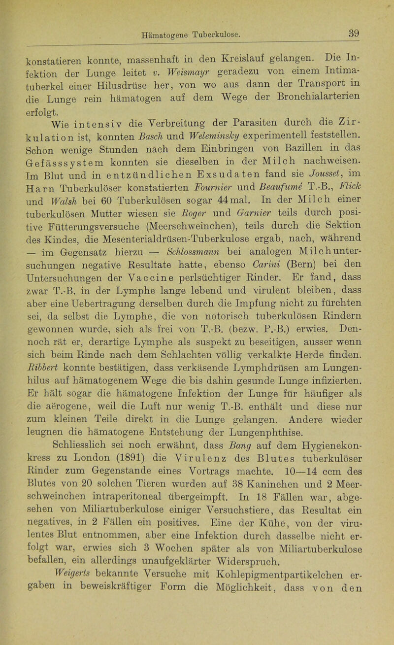 konstatieren konnte, massenhaft in den Kreislauf gelangen. Die In- fektion der Lunge leitet v. Weismayr geradezu von einem Intima- tuberkel einer Hilusdrüse her, von wo aus dann der Transport in die Lunge rein hämatogen auf dem Wege der Bronchialarterien erfolgt. Wie intensiv die Verbreitung der Parasiten durch die Zir- kulation ist, konnten Bascli und Weleminsky experimentell feststellen. Schon wenige Stunden nach dem Einbringen von Bazillen in das Gefässsystem konnten sie dieselben in der Milch nachweisen. Im Blut und in entzündlichen Exsudaten fand sie Jousset, im Harn Tuberkulöser konstatierten Fournier und Beaufume T.-B., Flick und Walsh bei 60 Tuberkulösen sogar 44 mal. In der Milch einer tuberkulösen Mutter wiesen sie Foyer und Garnier teils durch posi- tive Fütterüngsversuche (Meerschweinchen), teils durch die Sektion des Kindes, die Mesenterialdrüsen-Tuberkulose ergab, nach, während — im Gegensatz hierzu — Schlossmann bei analogen Milch Unter- suchungen negative Resultate hatte, ebenso Carini (Bern) bei den Untersuchungen der Vaccine perlsüchtiger Rinder. Er fand, dass zwar T.-B. in der Lymphe lange lebend und virulent bleiben, dass aber eine Uebertragung derselben durch die Impfung nicht zu fürchten sei, da selbst die Lymphe, die von notorisch tuberkulösen Rindern gewonnen wurde, sich als frei von T.-B. (bezw. P.-B.) erwies. Den- noch rät er, derartige Lymphe als suspekt zu beseitigen, ausser wenn sich beim Rinde nach dem Schlachten völlig verkalkte Herde finden. Bibbert konnte bestätigen, dass verkäsende Lymphdrüsen am Lungen- hilus auf hämatogenem Wege die bis dahin gesunde Lunge infizierten. Er hält sogar die hämatogene Infektion der Lunge für häufiger als die aerogene, weil die Luft nur wenig T.-B. enthält und diese nur zum kleinen Teile direkt in die Lunge gelangen. Andere wieder leugnen die hämatogene Entstehung der Lungenphthise. Schliesslich sei noch erwähnt, dass Bang auf dem Plygienekon- kress zu London (1891) die Virulenz des Blutes tuberkulöser Rinder zum Gegenstände eines Vortrags machte. 10—14 ccm des Blutes von 20 solchen Tieren wurden auf 38 Kaninchen und 2 Meer- schweinchen intraperitoneal übergeimpft. In 18 Fällen war, abge- sehen von Miliartuberkulose einiger Versuchstiere, das Resultat ein negatives, in 2 Fällen ein positives. Eine der Kühe, von der viru- lentes Blut entnommen, aber eine Infektion durch dasselbe nicht er- folgt war, erwies sich 3 Wochen später als von Miliartuberkulose befallen, ein allerdings unaufgeklärter Widerspruch. Weigerts bekannte Versuche mit Kohlepigmentpartikelchen er- gaben in beweiskräftiger Form die Möglichkeit, dass von den