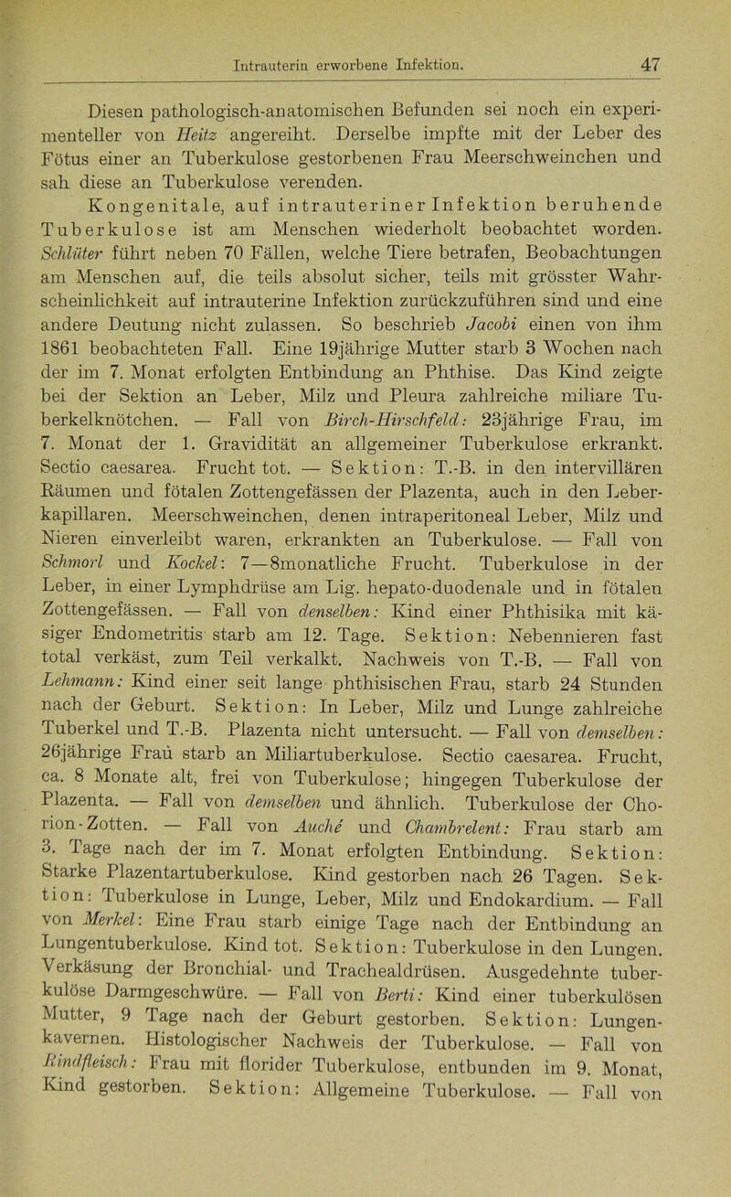 Diesen pathologisch-anatomischen Befunden sei noch ein experi- menteller von Heitz angereiht. Derselbe impfte mit der Leber des Fötus einer an Tuberkulose gestorbenen Frau Meerschweinchen und sah diese an Tuberkulose verenden. Kongenitale, auf intrauteriner Infektion beruhende Tuberkulose ist am Menschen wiederholt beobachtet worden. Schlüter führt neben 70 Fällen, welche Tiere betrafen, Beobachtungen am Menschen auf, die teils absolut sicher, teils mit grösster Wahr- scheinlichkeit auf intrauterine Infektion zurückzuführen sind und eine andere Deutung nicht zulassen. So beschrieb Jacobi einen von ihm 1861 beobachteten Fall. Eine 19jährige Mutter starb 3 AVochen nach der im 7. Monat erfolgten Entbindung an Phthise. Das Kind zeigte bei der Sektion an Leber, Milz und Pleura zahlreiche miliare Tu- berkelknötchen. — Fall von Birch-Hirschfeld: 23jährige Frau, im 7. Monat der 1. Gravidität an allgemeiner Tuberkulose erkrankt. Sectio caesarea. Frucht tot. — Sektion: T.-B. in den intervillären Räumen und fötalen Zottengefässen der Plazenta, auch in den Leber- kapillaren. Meerschweinchen, denen intraperitoneal Leber, Milz und Nieren einverleibt waren, erkrankten an Tuberkulose. — Fall von Schmorl und Kockel: 7—8monatliche Frucht. Tuberkulose in der Leber, in einer Lymphdrüse am Lig. hepato-duodenale und in fötalen Zottengefässen. — Fall von denselben: Kind einer Phthisika mit kä- siger Endometritis starb am 12. Tage. Sektion: Nebennieren fast total verkäst, zum Teil verkalkt. Nachweis von T.-B. — Fall von Lehmann: Kind einer seit lange phthisischen Frau, starb 24 Stunden nach der Geburt. Sektion: In Leber, Milz und Lunge zahlreiche Tuberkel und T.-B. Plazenta nicht untersucht. — Fall von demselben: 26jährige Frau starb an Miliartuberkulose. Sectio caesarea. Frucht, ca. 8 Monate alt, frei von Tuberkulose; hingegen Tuberkulose der Plazenta. — Fall von demselben und ähnlich. Tuberkulose der Cho- rion-Zotten. Fall von Auche und Chambrelent: Frau starb am 3. Page nach der im 7. Monat erfolgten Entbindung. Sektion: Starke Plazentartuberkulose. Kind gestorben nach 26 Tagen. Sek- tion: Tuberkulose in Lunge, Leber, Milz und Endokardium. — Fall von Merkel: Eine Frau starb einige Tage nach der Entbindung an Lungentuberkulose. Kind tot. Sektion: Tuberkulose in den Lungen. Verkäsung der Bronchial- und Trachealdrüsen. Ausgedehnte tuber- kulöse Darmgeschwüre. — Fall von Berti: Kind einer tuberkulösen Mutter, 9 Tage nach der Geburt gestorben. Sektion: Lungen- kavernen. Histologischer Nachweis der Tuberkulose. — Fall von Rindfleisch: Irau mit florider Tuberkulose, entbunden im 9. Monat, Kind gestorben. Sektion: Allgemeine Tuberkulose. — Fall von