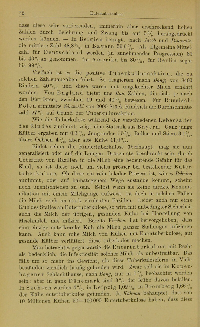 dass diese sehr variierenden, immerhin aber erschreckend hohen Zahlen durch Belehrung und Zwang bis auf 5% herabgedrückt werden können. In Belgien beträgt, nach Jacob und Pannwitz, die mittlere Zahl 48,8%, in Bayern 56,6%. Als allgemeine Mittel- zahl für Deutschland werden (in zunehmender Progression) 30 bis 43%an genommen, für Amerika bis 80%, für Berlin sogar bis 99°/o. Vielfach ist es die positive Tuberkulinreaktion, die zu solchen Zahlenangaben führt. So reagierten (nach Bang) von 8400 Rindern 40 °/0 > und diese waren mit ungekochter Milch ernährt worden. Von England bietet uns Raw Zahlen, die sich, je nach den Distrikten, zwischen 19 und 40% bewegen. Für Russisch- Polen ermittelte Zöraivski von 2000 Stück Rindvieh die Durchschnitts- zahl 27% auf Grund der Tuberkulinreaktion. Wie die Tuberkulose während der verschiedenen Lebensalter des Rindes zunimmt, zeigt eine Statistik aus Bayern. Ganz junge Kälber ergaben nur 0,3%, Jungrinder 1,5%, Bullen und Stiere 3,1%, ältere Ochsen 4%, aber alte Kühe 11,0%. Bildet schon die Rindertuberkulose überhaupt, mag sie nun generalisiert oder auf die Lungen, Drüsen etc. beschränkt sein, durch Uebertritt von Bazillen in die Milch eine bedeutende Gefahr für das Kind, so ist diese noch um vieles grösser bei bestehender Euter- tuberkulose. Ob diese ein rein lokaler Prozess ist, wie v. Behring annimmt, oder auf hämatogenem Wege zustande kommt, scheint noch unentschieden zu sein. Selbst wenn sie keine direkte Kommu- nikation mit einem Milchgange aufweist, ist doch in solchen Fällen die Milch reich an stark virulenten Bazillen. Leidet auch nur eine Kuh des Stalles an Eutertuberkulose, so wird mit unbedingter Sicherheit auch die Milch der übrigen, gesunden Kühe bei Herstellung von Mischmilch mit infiziert. Bereits Virchow hat hervorgehoben, dass eine einzige euterkranke Kuh die Milch ganzer Stallungen infizieren kann. Auch kann rohe Milch von Kühen mit Eutertuberkulose, auf gesunde Kälber verfüttert, diese tuberkulös machen. Man betrachtet gegenwärtig die Euter tuberkulöse mit Recht als bedenklich, die Infektiosität solcher Milch als unbestreitbar. Das fällt um so mehr ins Gewicht, als diese Tuberkuloseform in Vieh- beständen ziemlich häufig gefunden wird. Zwar soll sie im K o p e n- hagener Schlachthause, nach Bang, nur in 1 % beobachtet worden sein; aber in ganz Dänemark sind 3% der Kühe davon befallen. In Sachsen wurden 4%, in Leipzig 1,02%, in Bromberg 1,66% der Kühe eutertuberkulös gefunden. Ja Kühnau behauptet, dass \on 10 Millionen Kühen 50—100000 Eutertuberkulose haben, dass diese