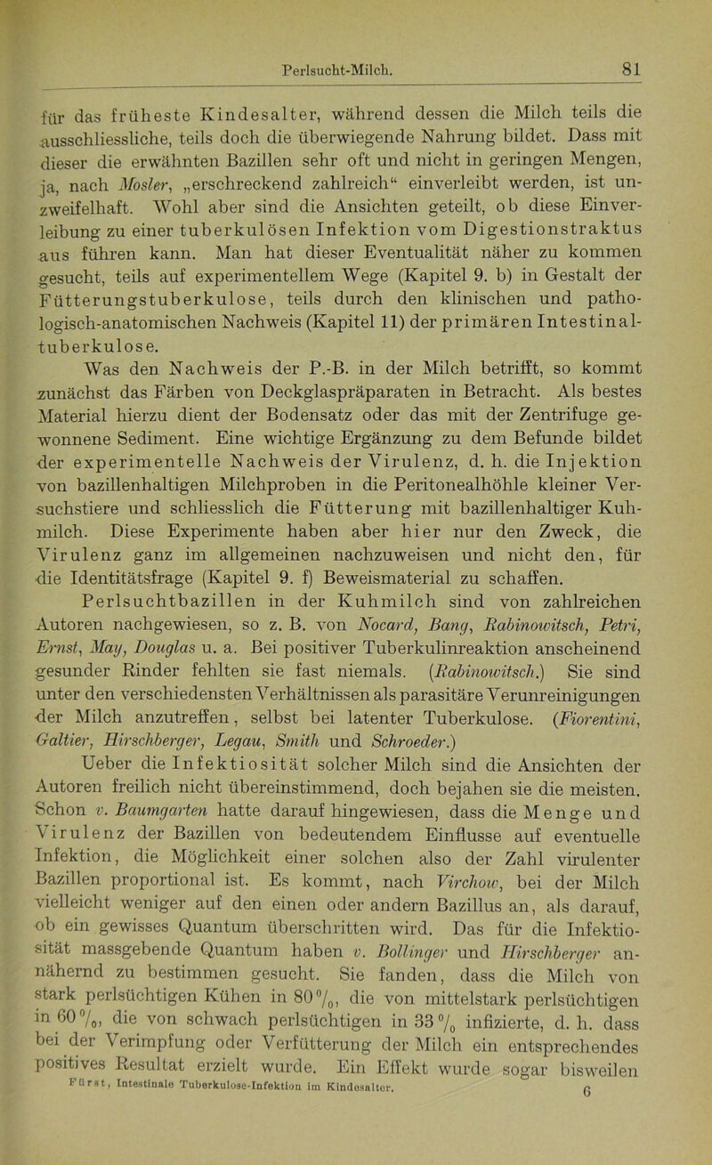 für das früheste Kindesalter, während dessen die Milch teils die ausschliessliche, teils doch die überwiegende Nahrung bildet. Dass mit dieser die erwähnten Bazillen sehr oft und nicht in geringen Mengen, ja, nach Mosl-er, „erschreckend zahlreich“ einverleibt werden, ist un- zweifelhaft. Wohl aber sind die Ansichten geteilt, ob diese Einver- leibung zu einer tuberkulösen Infektion vom Digestionstraktus aus führen kann. Man hat dieser Eventualität näher zu kommen gesucht, teils auf experimentellem Wege (Kapitel 9. b) in Gestalt der Fütterungstuberkulose, teils durch den klinischen und patho- logisch-anatomischen Nachweis (Kapitel 11) der primären Intestinal- tuberkulöse. Was den Nachweis der P.-B. in der Milch betrifft, so kommt zunächst das Färben von Deckglaspräparaten in Betracht. Als bestes Material hierzu dient der Bodensatz oder das mit der Zentrifuge ge- wonnene Sediment. Eine wichtige Ergänzung zu dem Befunde bildet der experimentelle Nachweis der Virulenz, d. h. die Injektion von bazillenhaltigen Milchproben in die Peritonealhöhle kleiner Ver- suchstiere und schliesslich die Fütterung mit bazillenhaltiger Kuh- milch. Diese Experimente haben aber hier nur den Zweck, die Virulenz ganz im allgemeinen nachzuweisen und nicht den, für ■die Identitätsfrage (Kapitel 9. f) Beweismaterial zu schaffen. Perlsuchtbazillen in der Kuhmilch sind von zahlreichen Autoren nachgewiesen, so z. B. von Nocard, Bang, Rabinowitsch, Petri, Ernst, Mag, Douglas u. a. Bei positiver Tuberkulinreaktion anscheinend gesunder Rinder fehlten sie fast niemals. (.Rabinowitsch.) Sie sind unter den verschiedensten Verhältnissen als parasitäre Verunreinigungen <ler Milch anzutreffen, selbst bei latenter Tuberkulose. (Fiorentini, Galtier, Hirschberger, Leg au, Smith und Schroeder.) Ueber die Infektiosität solcher Milch sind die Ansichten der Autoren freilich nicht übereinstimmend, doch bejahen sie die meisten. Schon v. Baumgarten hatte darauf hingewiesen, dass die Menge und Virulenz der Bazillen von bedeutendem Einflüsse auf eventuelle Infektion, die Möglichkeit einer solchen also der Zahl virulenter Bazillen proportional ist. Es kommt, nach Virchow, bei der Milch vielleicht weniger auf den einen oder andern Bazillus an, als darauf, ob ein gewisses Quantum überschritten wird. Das für die Infektio- sität massgebende Quantum haben v. Bollinger und Hirschberger an- nähernd zu bestimmen gesucht. Sie fanden, dass die Milch von stark perlsüchtigen Kühen in 80°/0, die von mittelstark perlsüchtigen in 60%, die von schwach perlsüchtigen in 33% infizierte, d. h. dass bei der Verimpfung oder Verfütterung der Milch ein entsprechendes positives Resultat erzielt wurde. Ein Effekt wurde sogar bisweilen türst, Intestinale Tuberkulose-Infektion iin Kindesalter, n