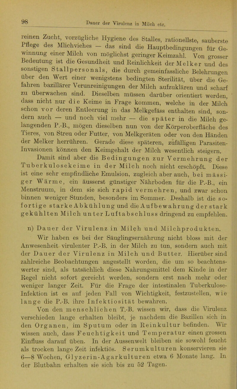 Dauer der Virulenz in Milch etc. reinen Zucht, vorzügliche Hygiene des Stalles, rationellste, sauberste I liege des Milchviehes - das sind die Hauptbedingungen für Ge- winnung einer Milch von möglichst geringer Keimzahl. Von grosser Bedeutung ist die Gesundheit und Reinlichkeit der Melker und des sonstigen Stallpersonals, die durch gemeinfassliche Belehrungen über den Wert einer wenigstens bedingten Sterilität, über die Ge- fahren bazillärer Verunreinigungen der Milch aufzuklären und scharf zu überwachen sind. Dieselben müssen darüber orientiert werden, dass nicht nur die Keime in Frage kommen, welche in der Milch schon vor deren Entleerung in das Melkgefäss enthalten sind, son- dern auch — und noch viel mehr — die später in die Milch ge- langenden P.-B., mögen dieselben nun von der Körperoberfläche des Tieres, von Streu oder Futter, von Melkgeräten oder von den Händen der Melker herrühren. Gerade diese späteren, zufälligen Parasiten- invasionen können den Keimgehalt der Milch wesentlich steigern. Damit sind aber die Bedingungen zur Vermehrung der Tuberkulosekeime in der Milch noch nicht erschöpft. Diese ist eine sehr empfindliche Emulsion, zugleich aber auch, bei massi- ger Wärme, ein äusserst günstiger Nährboden für die P.-B., ein Menstruum, in dem sie sich rapid vermehren, und zwar schon binnen weniger Stunden, besonders im Sommer. Deshalb ist die s o- fortige starkeAbkühlung und die Aufbewahrung der stark gekühlten Milch unter Luftabschluss dringend zu empfehlen. n) Dauer der Virulenz in Milch und Milchprodukten. Wir haben es bei der Säuglingsernährung nicht bloss mit der Anwesenheit virulenter P.-B. in der Milch zu tun, sondern auch mit der Dauer der Virulenz in Milch und Butter. Hierüber sind zahlreiche Beobachtungen angestellt worden, die um so beachtens- werter sind, als tatsächlich diese Nahrungsmittel dem Kinde in der Regel nicht sofort gereicht werden, sondern erst nach mehr oder weniger langer Zeit. Für die Frage der intestinalen Tuberkulose- Infektion ist es auf jeden Fall von Wichtigkeit, festzustellen, wie lange die P.-B. ihre Infektiosität bewahren. Von den menschlichen T.-B. wissen wir, dass die Virulenz verschieden lange erhalten bleibt, je nachdem die Bazillen sich in den Organen, im Sputum oder in Reinkultur befinden. Wir wissen auch, dass Feuchtigkeit und Temperatur einengrossen Einfluss darauf üben. In der Aussenwelt bleiben sie sowohl feucht als trocken lange Zeit infektiös. Serumkulturen konservieren sie 6—8 Wochen, Glyzerin-Agarkulturen etwa 6 Monate lang. In der Blutbahn erhalten sie sich bis zu 52 Tagen.