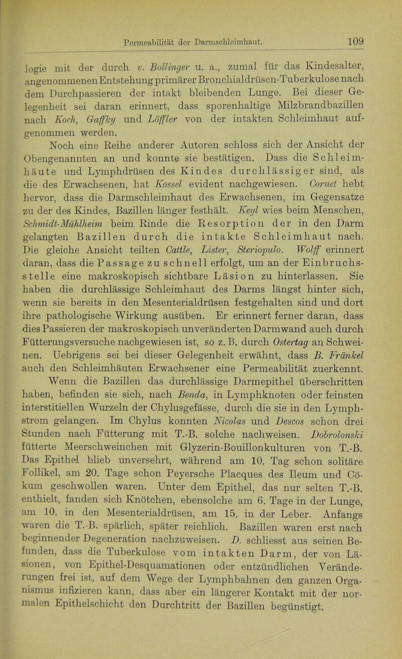 logie mit der durch v. Bollinger u. a., zumal für das Kindesalter, angenommenen Entstehuug primärer Bronchialdrüsen-Tuberkulose nach dem Durchpassieren der intakt bleibenden Lunge. Bei dieser Ge- legenheit sei daran erinnert, dass sporenhaltige Milzbrandbazillen nach Koch, Gaffky und Löffler von der intakten Schleimhaut auf- genommen werden. Noch eine Reihe anderer Autoren schloss sich der Ansicht der Obengenannten an und konnte sie bestätigen. Dass die Schleim- häute und Lymphdrüsen des Kindes durchlässiger sind, als die des Erwachsenen, hat Kossel evident nachgewiesen. Cornet hebt hervor, dass die Darmschleimhaut des Erwachsenen, im Gegensätze zu der des Kindes, Bazillen länger festhält. Keyl wies beim Menschen, Schmidt-Mühlheim beim Rinde die Resorption der in den Darm gelangten Bazillen durch die intakte Schleimhaut nach. Die gleiche Ansicht teilten Cattle, Lister, Steriopulo. Wolff erinnert daran, dass die Passage zu schnell erfolgt, um an der Einbruchs- stelle eine makroskopisch sichtbare Läsion zu hinterlassen. Sie haben die durchlässige Schleimhaut des Darms längst hinter sich, wenn sie bereits in den Mesenterialdrüsen festgehalten sind und dort ihre pathologische Wirkung ausüben. Er erinnert ferner daran, dass dies Passieren der makroskopisch unveränderten Darmwand auch durch Fütterungsversuche nachgewiesen ist, so z. B. durch Ostertag an Schwei- nen. Uebrigens sei bei dieser Gelegenheit erwähnt, dass B. Fränkel auch den Schleimhäuten Erwachsener eine Permeabilität zuerkennt. Wenn die Bazillen das durchlässige Darmepithel überschritten haben, befinden sie sich, nach Benda, in Lymphknoten oder feinsten interstitiellen Wurzeln der Chylusgefässe, durch die sie in den Lymph- strom gelangen. Im Chylus konnten Nicolas und Descos schon drei Stunden nach Fütterung mit T.-B. solche nachweisen. Dobrolonski fütterte Meerschweinchen mit Glyzerin-Bouillonkulturen von T.-B. Das Epithel blieb unversehrt, während am 10. Tag schon solitäre Follikel, am 20. Tage schon Peyersche Placques des Ileum und Cö- kum geschwollen waren. Unter dem Epithel, das nur selten T.-B. enthielt, fanden sich Knötchen, ebensolche am 6. Tage in der Lunge, am 10. in den Mesenterialdrüsen, am 15. in der Leber. Anfangs waren die T.-B. spärlich, später reichlich. Bazillen waren erst nach beginnender Degeneration nachzuweisen. D. schliesst aus seinen Be- funden, dass die Tuberkulose vom intakten Darm, der von Lä- sionen, von Epithel-Desquamationen oder entzündlichen Verände- rungen frei ist, auf dem Wege der Lymphbahnen den ganzen Orga- nismus infizieren kann, dass aber ein längerer Kontakt mit der nor- malen Epithelschicht den Durchtritt der Bazillen begünstigt.